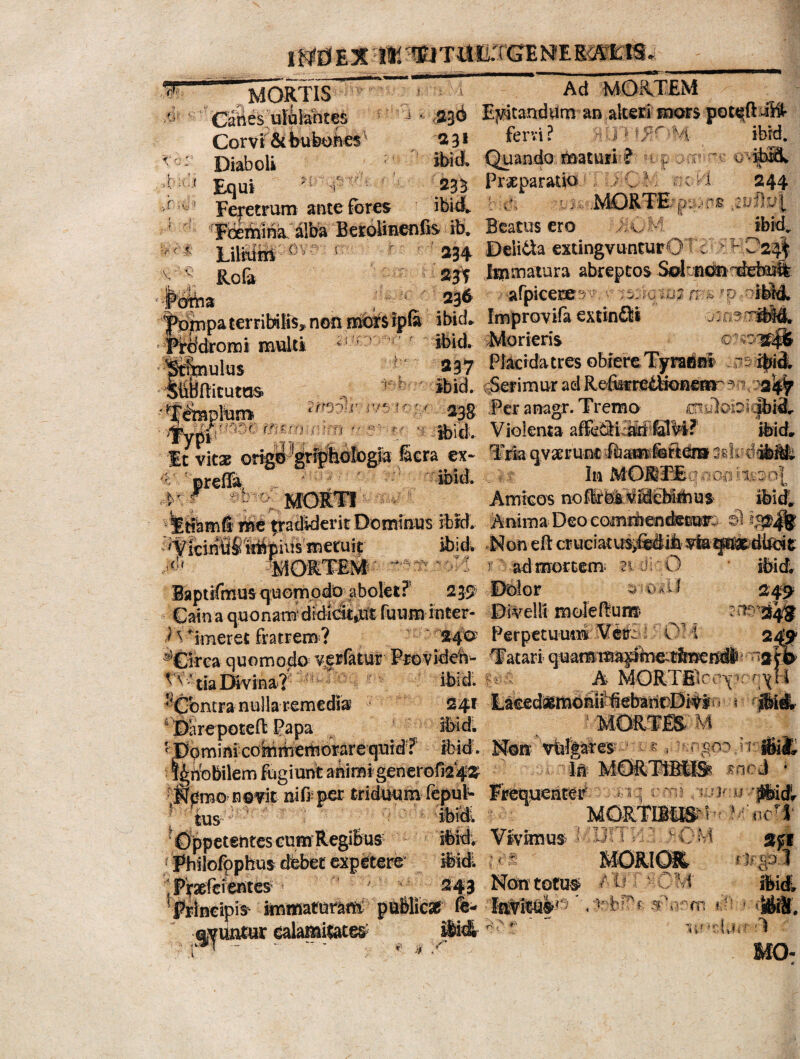 1 Wd E 35 T!1 TEJ T UILTGE ME SOfE® - v MORTIS Canes ulblahtes Corvi & bubones A°: Diaboli • • ■ t •. Ad MORTEM i - ,236 Esitandum an alteri mors poc«;fUWr 23* fervi? H J1 -M- ibrd. ibidL Quando maturi ? 235 Pr&paratio mm O * Lilium ( V •'« rt oH 244 'p;->r£ ibid* Rofa ■* ? Equi imtjptitifv m . Prxparado r Feretrum ante fores ibidL d. lj-oMQRTE/ J Fbeiyna. alfe Beroiinenfis ib. Beatus ero itM 234 Deiida extingvunturO 23V Immatura abreptos Solriorrdei 236- i afpicere^' 2 ms <,P -ribM. impaterribiBs, non motilpf» ibid^ Improvifa extinflli -j: as.rM&ft, dromi multi 'r ibid. Morieris c ^wffo ujus 237 Piacidatres obiere Tyratinl ?5ibi& ffiftitutos 1 ' Ibid. ferimur adRefbfr#iH©ae^?n',-jfli^ anulum r/*.k;/ . 238. .Per anagr. Tremo /uriidobic|bi3. fn£mi.nirn - ?v * ibid. Violenta affeSiB&ffilM? ibid» £ V It vitae o ^-■^ologfa Sera ex- Triaqvaerunt ifemfefititosdrdfMfc In MORTE noa' 1.: 0] • ' MORTI Amicos noflrbiviiebirhus ibidL me tradiderit Dominus ibrd* Anima Deo comrtienetec»; $ ig&|$ ^VieindSMpius metuir ibid. *Noneft cruciat\^tti6>^q^dtet .id» ^MORTEM r ad mortem niirO ibid. CORTEM laptifmusquomodo1 abolet? T0 Dolor Caina quonam'didiciijdt fuum inter* Divelli moleftum* $49 ) % -imeret fratrem ? 24^ Perpetuum ®5£lrea quomodo verfotir Providet- Tatari quamm^pbe;ffe^nd6 -2 VA ‘tia Divina? . ibidi ^ ^ A MORTEuvyK ntranullarernedia 241 Laeed^momi'iebant)DiVir. - ifeitL _ are potefb Papa ibidi MORTES» M ^Dqminkoiririiemmrequidf ibid. Mon vulpres i v tengeo h tfilt ^6n?obilem fugiunt animi genero^‘42 ^ ^ ^ ** 4W In MORTIBUS tncd fpmo n©vit nifiper triduum fepul- Freqwnter tus ' ^iq em; u jlbidr 1 MORTIBUS i-'?'* 'OppetentesGomRegiBus ifeidy Vivimus R •; / >CM sfi ; Philofpphus dfebet expetere’ ifeidl MORIO& ( 'tp l Prsefci entes ' ■ 243 Non totus. / u ' , m ibid. frineipis immaturam: publicas fi- ' . RbHM 5m »148f. evuntur ealamitates; £fc&■(,<. i ■ r* - - “• . * * -r mo> 1