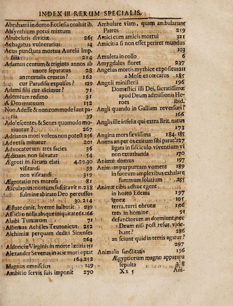 INDEX ifIREJC UM SPEGI ALIS> i 14 Cii 6 2*7 Abrahami i ndomoEcclefia coaluit ib. Ambulare viam, quam ambulabunt Abfynthium potui-mixtum Patres ^ . . 259 Abubekris diviti 26f Amici cum amicis mortui 321 rAehagatus vulnerarius . 14 Amicitia fi non effet periret mundus ‘Acus pun£lura mortua Aurelii Imp. - filia • yj >r v 214 Amuletaincollo Adamus centum Ac triginta annos ab Amygdalus floret usore feparatus 28 Angelus mortis mythice expofitussn an mortalis creatus ? 162- a Mpfe exccecatus %i$f cur Paradifo expuifus ? 129 Angeli minifierii * 196 Adami filii dar dicimur ? 7 i Domeflici illi Dei, facratiffimx Ademtum redimo 31 apud Deum admiffionisHe- A Deo mutuum if2 roes Non Adefle & nonxommode funt pa- Angli quando in Galliam reverluri. -ria 39 _ . i;X:. 'rb' iit jK fi >< - M i/ 1 : v: 175 Angina mors fxviflima i84#I8f Of Anima an per os exitum fibi parat?J27 ligata in fafciculo viventium yi k non exturbanda , 170 \nimsfc domus rr ^ l97 35) Animam purputxam vpmere i89 19 v vv in fuorum amplexibus exhalare •jEgrotatio res mor ofa ; . 81 fummum folati um : v(25f JEfculapius mortuos fufeitavit n.288 AnimX cibis adhuc egent it . , ~ * * * • ~ ^ inho^oEdenis *97 riuntur ? 267 . Adrianus mori volens non poteft 2f6 tAdverfa minatur .201 Advocatorum tres facies 36 JEdStuus non falvatur /Egroti in iorum elati 4.29«30 vifitandi 3 9 non vifitandi 3*9 jjiM fulmine ab irato Deo percuffus 30,214 > v '•> V 1 i St a y 5 jEfiate canit, hyeme balbutit0 239 > AffiCliomill%absqueiniquitate6!.ie6 Alaibi Turearum * 71 i - Albemus Achilles Teutonicus^ 2f2 - Akhimix perquam dediti Sinenfes • } - h V > \. , ; • •. V ' 264 AidoncteVirginis In morte laetitia iji Alexander Severus in acie mori optat Animalia fanftit^tfs 1 ?6 ; , v - 164.2*2 ^yptiorum njagn® app^tu • -'8 . i i I i r / » * V*. f terra,turri obrutae p. trOs in homine ; ^ 9l defundorum an dotmiuntinec 5 Deum nifi poft refut*, y 1^- bunt ? ^ 286 an fciunt quid in terris agatur ? 297 Magnus omnifeius k:> ^ ? *49; Ambitio fervis fuis imponit 270 fepulca Xx f n.0 Ani-