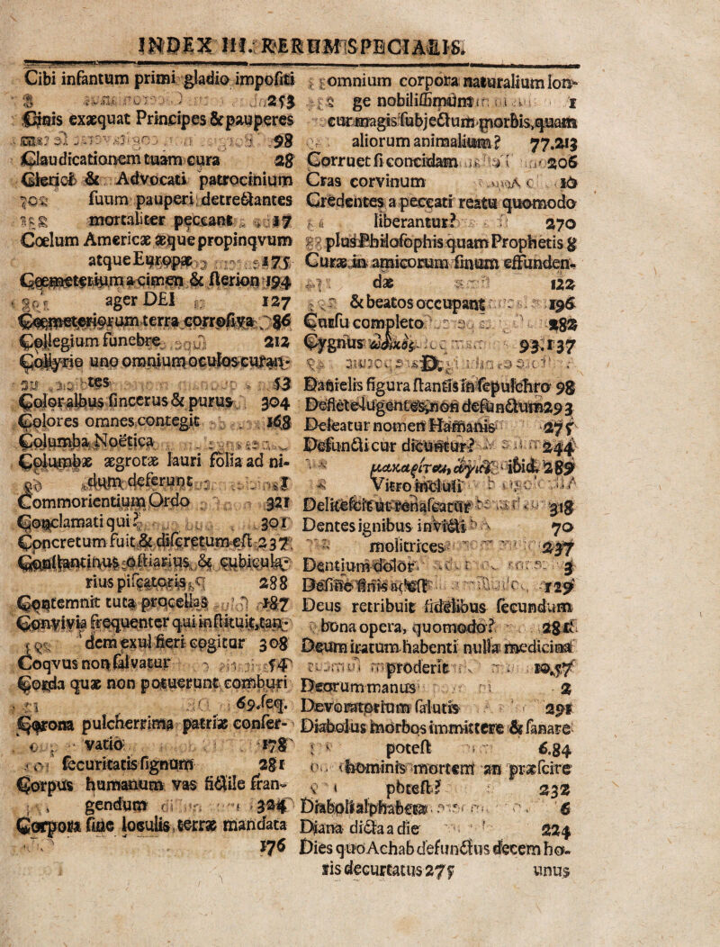 J1..U-MPJU.UJ1»1» Cibi infantum primi gladio impofiti . | omnium corpora mitralium ion* • a «i' y filis,;(? 0 J 'J Fi e J ■. * f 5 ' 1 2f$ ii § ge nobiliffimdnSMr ; ;■! i.1! '■ f fipts Exaequat Principes &pauperes /ear^gfelfubjeClum ^orbisvquam : 98 \ aliorum animatam? 77.213 28 jSorr uet fi concidam -,uT? ^ 1 i& Claudicationem tuam cura CtedoS & Advocati patrocinium Cras corvinum c I c y fuum pauperi; detre&antes Gredeiites a peccati reatu quomodo *££ mortaliter peccant.« $i* 7 ,,4 liberantur? H 270 Coelum Americx &quepropinqvum iipIaMbaQfephisquamProplietisg atque Europae 3 : 17$ Curaein amicomm fmum effunden- &fterkm;i94 , > dat 122 % 9 r ager ^£1* s ? 1 ^7 : v' & beatos occupant nc r CuEfu comjpleto - I %%% Gpifegium funebre ; 212 loq n y 93,137 unporaniumottrfoscitf^t- ^ WOq^sfibgiurlin^cfl . 3U ,3:3 'i , 53 Ba6klfe%uraftan@tlii^puf^ra 98 Color albus finccrus& purus 304 DefietedugentW^noH defun6turn29 3 Cplp^es omnes contegit Deleatur notneif Harftan&- 27 f C^un^a? J^petiCii _ : ^ §§:: y Defuo£licur dicuntur? K s i #i5»A Cplwlas aegrotae; lauri folia ad ni- 0 jt^cfeftrmu, Commoriendum Ordo CotclamatiquP - 1 'ii U fi Concretum fuit $ difcretumefl: g 37 J 321 DeiitelprtutrenalcacCir ys£. u • $$ 30 ! Dentes ignibus i nVi^li - A 70 Ti molitrices Jiiyr; riuspii||tp|^q 283 IMillelnisa^A 3Em&uflcs ^0 Cq^temnit tut% prqcell^ ’ 7 r*&2 Deus retribuit iidliibus fecundum Co;n?ivk frequenter qui infirtui^tan- r bona opera, quomodo ? * r 2$i< dem exui fieri cogitur 308 Deum iratum habenti nulfoi^dtciaaf CoqvusnonfalVatur , rv- 5C mpmderlfc rf n : ;**$$£■ Co^a quae non potuerunt comburi DeorummaniB ni % ■: : \ 69/eq. Devoratorram; (alutis ; > 291 Corona pulcherrimi - patrias confer- Diabolus IndrbQs immittere & fanari < ■ vatio *?8' ; ■* poteft ; 6,84 - c*i feeuritatis fignUiO 28f 0 <, tbominfe-morttm' 'ffl pmfciw ^orpm h^mmm vm ti&ih £can^ $ t pbtefe? 232 gendum ( i ’ '•'«i S 3®C Di*b;oliaf|>faftfi!» . w_‘6 C«joi!aru|e loculis terrae Hlandata Djana diaa a die 'if 324 • - ' ff6 Dies quoAchabdefunfifus «fecem ho¬ lis decumtus27f unus
