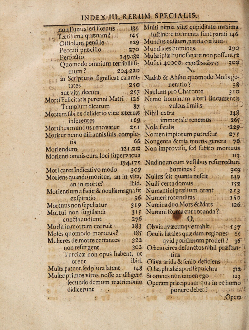 nanlgmis fed Foenus W Multi nimia vicx wpkfkmmaxima txtiffima quaenam? 14 ? ..fuftinere torni enca fune parati 146 Otiolum penfile , 129 Peccati praecifio 270 Mundiaies homines 290 Perfodio 149.182, Mufeipfe hunc fanare non poffuntf* Quomodo omnium terribiliiH- Mufici. 40000. <rvy*(pmSne$ 300 muro ? . 204.220 N. in Scripturis fignificat calami- Nadab & Abihu quomodo Mofisge- tates 2fO neratio? 38 aut vita decora 2?7 Naulum pro Charonte 310 Morti Felicitatis perenni Matri 126 Nemo hominum alteri lineamentis Templum dicatum 87 vultus fimilis Mottemfibi ex defiderio vitae aeterni Nihil extra 148 inferentes 169 immortale tenemus 26f Mortibus mundus renovatur 2?i Nola fatalis '229^ Moritur nemo nifi annis fuis comple- Nomen impiorum putrefeat 277 ds 66 Nongenta & tria mortis genera 76 Moriendum I2I.212 Non improvifo, fed Cubito mortuus Morienti omnis cura loci fuper vacua 113 174.17? Nudineancum veftibus refurreduri Mori caretlndicativo modo 309 homines? 303 Moriens quando moritur, an in vita, Nullus fcit quanta nefeit 149 an in morte? ibid. Nulli certa domus i?2 Morienti um a faci e & oculis magna fic Numantini prolium orant 2?3 exfpiratio 96 Numeri rotunditas 180 Mortuus non fepeliatur 319 Numina duo Mors&Mars 126 Mortui non fugillandi 31S Nummi fojjtoi cur rotunda? eunda audiunt 276 *' O. Morfu in mortem corruit 183 Obviaqvaecunqvetrahit : 137 Mofes quomodo mortuus? 18? Oculis fatales quadam regiones 6? Mulieres demorte certantes 322 qvid potiilmiurnprodeft? 3 6 non refurgent 302 Oriicio circa defunctos nihil praeftan- Turcicae non opus habent, ut tius orent ibid. Oliva arida &fen!o deficiens - Multa patent,fed plura latent 148 Ollae, phialas apud fepulchra gt2 ; Multae primos viros nolTe ac diligere Si omnes non tamen ego * 123 fecundo demum matrimonio Operam praecipuam qua in re homo , didicerunt « . ' ponere debet?