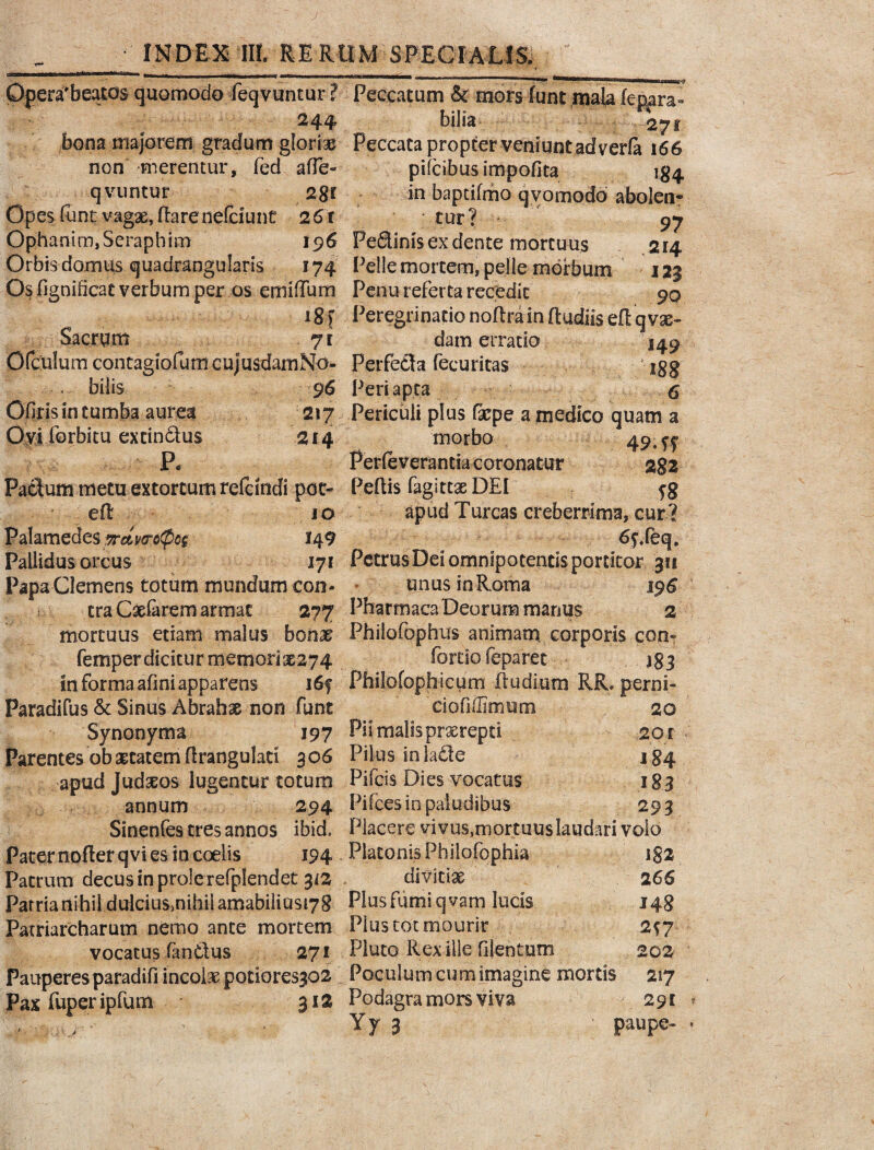 Qperafbeatos quomodo feqvuntur ? 244 bona majorem gradum glorias non -merentur, fed affe» qvuntur 2§r Opes funt vagx,flareneEcitmc 261 Ophanim, Seraphim 196 Orbis domus quadrangularis 174 Os fignificae verbum per os emifTum 18) Sacrum 71 OfcUlum contagiofum cujusdamNo- < bilis 96 Ofiris in tumba aurea 217 Ovi forbitu excindus 214 P« Paclum metu extortum refeindi pot- ed 10 Palamedes wcLvwQw 149 Pallidus orcus 171 Papa Clemens totum mundum con¬ tra Caelarem armat 277 mortuus etiam malus bonae femper dicitur memorix274 In forma afmi apparens i6f Paradifus & Sinus Abrahx non funt Synonyma 197 Parentes ob aetatem drangulati 306 apud Judaeos lugentur totum annum 294 Sinenfes tres annos ibid. Pater noder qvi es in coelis 194 Patrum decus in prole refplendet 312 ParrianihildulciuSinihiiamabilius^S Patriarcharum nemo ante mortem vocatus fantlus 271 Pauperes paradifi incolae potIores3G2 Pax fuperipfum 312 Peccatum & mors funt mala fepara- Lilia 27 r Peccata propter veniunt adverfa 166 pifcibusimpofita 134 in baptifmo qyomodo abolen¬ tur? 97 Fedinis ex dente mortuus 214 Pelle mortem, pelle morbum 123 Penu referta recedit 90 Peregrinatio nodrain dudiis ed qvx- datn erratio 149 Perfeda fecuricas jgg Peri apta $ Periculi pl us fxpe a medico quam a morbo 49.^ Perieverantia coronatur 282 Pedis fagittx DEI apud Turcas creberrima, cur ? 6fXeq. Petrus Dei omnipotentis portitor 311 unus in Roma 196 Pfoarmaca Deorum manus 2 Phiiofophus animam corporis ccn? fortio feparet 183 Philofophicum dudium RR. perni- ciofiffimum 20 Pii malis prxrepti 201 - Pilus in lade 184 Pifcis Dies vocatus 183 Pifces io paludibus 293 Placere vivus,mortuus laudari volo Platonis Philofophia jgz divitix 2 66 Plusfumiqvam lucis 148 Plus tot mourir 297 Pluto Rex ille filentum 202 Poculum cum imagine mortis 217 Podagra mors viva 291 Yy 3 paupe-