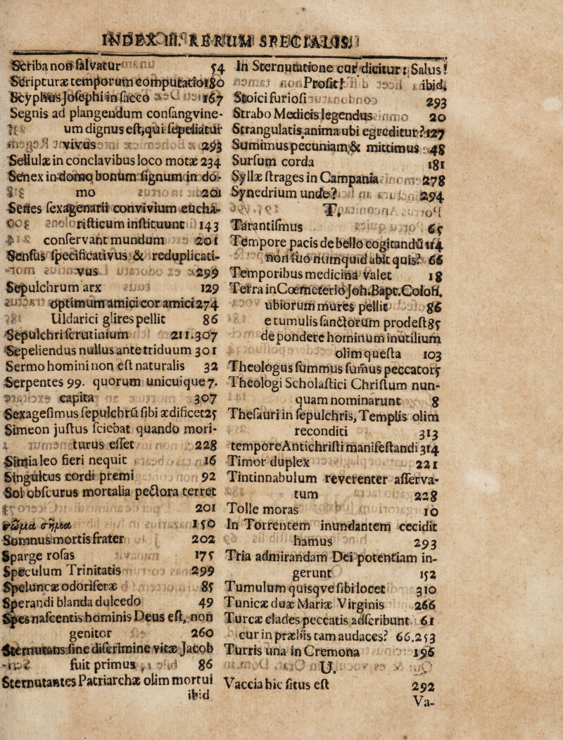 Striba noflrfelvatur Oli Scripturae temporum computatioiSo In Sternutatione cui? dicitur t; Salus! H ^ t' * %s7 J w mu < Profit! V i o ii i; Stoici furiofi ; < Segnis ad plangendum confangvine- Strabo Medicis legendus umo 20 iI utn dignus eft,qui fejpdiat# Strangularisanima ubi egreditur h^} t : :;' yitos 2^3 Sumimus pecuniam;5c mittimus m#8 Seliul» in conclavibus loco motae 234 Surfum corda igi Sehexindomo bonum fignutn in do- Syllae ftrages in Campania . . 278 201 Synedriumundb? mm m 2&4 i convivium eucha- rifticum inftituunt 143 T^ntifmus ore pacis de bello cogitandiS 1/4 i mo mH nori fiio numquid abit quis? 66 299 Temporibus medicina valet 18 129 T er r a i n C ce m e t e r i o jo h .Bap t. C o lo ft* ubibrum m ures pellit g6 e tumulis fandiorum prodeflgf de pondere hominum inutilium olimquefta 103 qo| # « confer vaht mundum 201 Senfus fpecificativus & reduplicati- 4om Sepulchrum arx * ^ optimum amici cor amici 274 Uldarici glires pellit 86 SdpUflch rifcrut ini urn 2f 1.307 ‘Sepeliendus nullus ante triduum 301 Sermo homini non eft naturalis 32 Theologus fbmmus fonius peccator^ Serpentes 99. quorum unicuique^ Theologi Scholaftici Chriftum nun- ^ capita 307 quam nominarunt 8 Sexagefimusfepulcbrufibi »dificet2? Thefauriin fepuichris. Templis olim Simeon juftus fciebat quando mori- reconditi 313 a turus ellec 228 temporeAntichrifli manifeflandi 314 Simialeo fieri nequit 16 Timor duplex 22 r Singultus cordi premi 92 Tintinnabulum reverenter afierva- Sol obfcurus mortalia pedlora terret tum 228 i 201 Tolle moras 10 ilfO In Torrentem inundantem cecidit 202 hamus - 293 l7S Tria admirandam Dei potentiam in- 299 gerunt if2 310 2 66 Somnus mortis frater iparge rofas Sp&culum Trinitatisfwn*m.e Speluncae odorifer» 8? Tumulum quisqvefibi locet Sperandi blanda dulcedo 49 T unicae duae Mari» Virginis Sjpesuafcentis hominis Deus efl, non Tureae clades peccatis adferibunt 61 genitor 260 cur in praeliis tam audaces? 66.253 ^rnutansrfme diferimine vitae Jaeoh Turris una in Cremona 10. fuit primus , t , 5 g6 u ,rrvU , .qO v -n Sternutantes Patriarchae olim mortui V^ccia hic fitus eft 292 ifeid Va-
