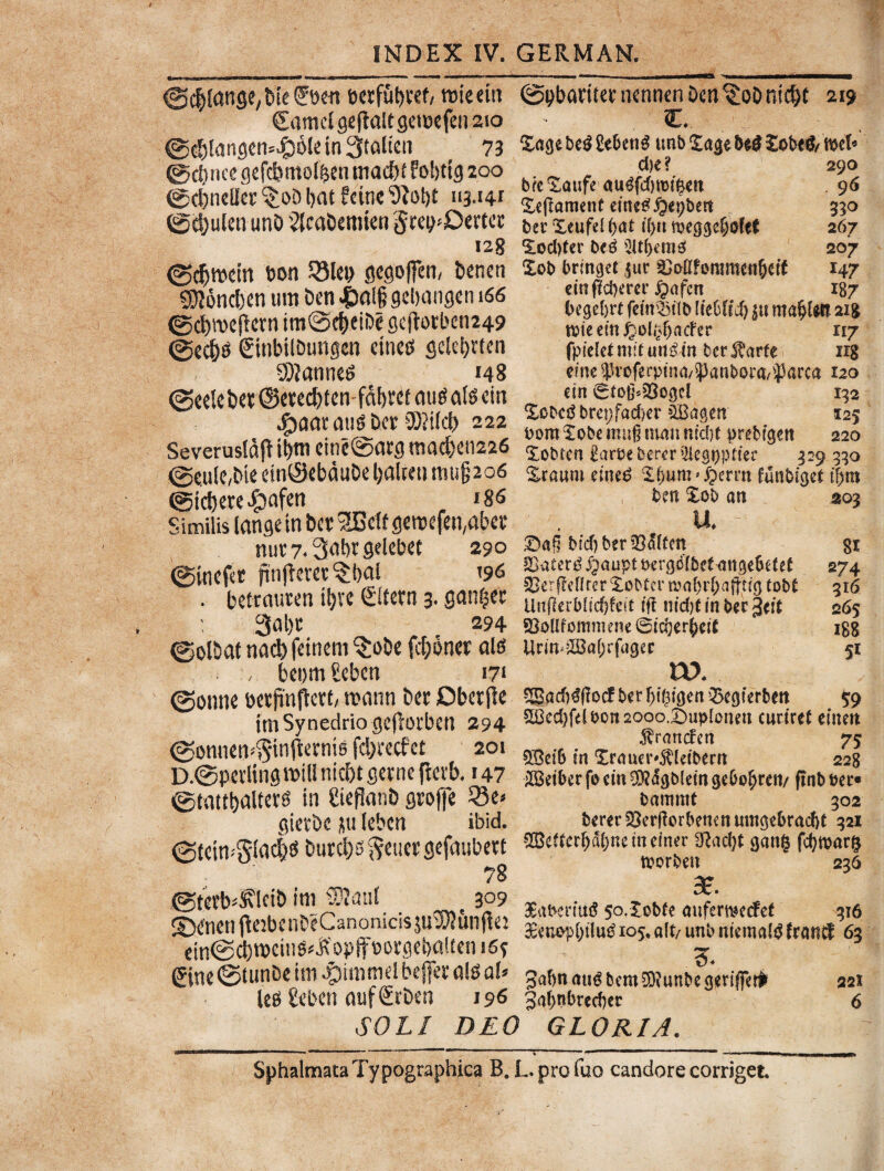 ©^[anse,tie ©>«i e«fuf)tct; roiectn ©pbaritcr ncnnen Ocn^oD nic^t 219 (Samcl geflalt getoefen 210 €. @d)langcn*£6le in 3talien 73 £«3*be3Cebeng unblagebt$ £obe4/ mb ©rftnce gefcbmoifeen tnadK Fobttg 200 , .Jj!?*.. 29° ©cfencUer^oDDat fcine WoDt wv S(te«t't c“»Wb« 3?o (bci)ulai unD 2icdbettuen xeufei fyat tc>a meggebofet 267 i2g Xod)fer De$ 3Ubcind 207 @6metn bon 53Ici> gegoffen, benen £ot> bringet jut ^oUfmmmWt H7 ®6nd)cn um ben ^>oIg gcDangcn 166 “eaflJtftlnloBUetKciHu matteas ©cl)tDCflcvnim@d)eii5C(5ejtotbcn249 tstUn fiol4«cfer ^117 @eef)tf StnbilDungen ctnc^ selct>rtcn fpieietmWrt&mberfam ng SOJanne^ 148 cmeJ3voferptna/5)anbora/sParca 120 ©ec!ct)ei:©m($fen ej« 9Mch ^22 SoDcUbrepfacfter ,®agetr 125 ^aatausDcr -22 ^miob€mugnwinijd)tprebfgert 22Q Severuslap t&tn etnetoarg maa}etm6 Xobtcn £art)e bercr 329 33G @C.uIC/btC cin0cbduDc balreu mu§2o6 $raum emed Xfmm * £>erm funbiget i|m fcett £oi> an 203 @tcbere$afen f86 Similis (ange in bct 2Belf gemefen,aba nut 7,3abt gelebet 290 £><*§ btd) ber $mfen foinstit ftnfteMC^bal T96 ©ater^^aupttJcradibft^ngeMet * betraurcn lt)lC Cltctn 3. sntl^CC un(ferblid)fett tfl md)tin tecjeit 3dl)C e 294 SSolIfommeneStcgerbcit 0olbat nacb fetnem $o&e fdjone? al$ unn-ssaf;rfagec v bet)m£cbcn 17* UX 0onne bet ftnftett/ n?ann ber Dbetjle 3£pd)$ffocf ter biima ^egferten imSynedrio gcftorben 294 50cd)felton2ooo.Duplonen curtrct einert J -- - franeccn 75 58et6 in Xrauer*f leibern 228 8i 274 316 265 188 5t 59 201 ©onncn w WM((|(.^,vwv„, D.@pcvlina»i(Inic&tg«ncfmt. 147 ©dba'M'ni?d3Mdn9c0obceti/ finbt>7t° ©tattyaltcrs in Cicftanb groffe 33e* bmnmt 502 gtevbc jit lebctt ibid. bmr SQcrfforbenen umg«brad)t 321 ©tctn#ac|$ &uk&* ftcuergefaubett inc^r{1fndjt 9a& > 78 V gtrtb^Jdb ini tpiflut 309 saJoMe *;tmdet ,I6 ®(TncnfiC2bClHeCanomciiJUJ)?unftej 3£«noj>()ilu$ 105.a!t/ uni!m«ma!<3{rancJ 63 ein©d)n5ciiiS^opfTboi’Sci>ai£cni6f x ©nc©tunCcim ^initriclbcffccn!SaU ga(jnau(jbemSD?urtl>egerifiett 221 Ud £cbcn fluf ©bcn 196 ga(>nbrecf)er 6 SOLI DEO GLORIA. SphalmataTypographica B. L.profuo candore corriget.