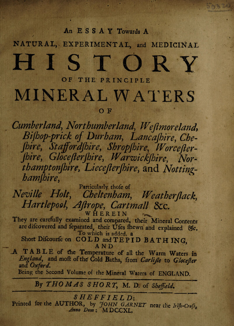 An E S S A Y Towards A / NATURAL, EXPERIMENTAL, and MEDICINAL HI S TORY 4 \ OF THE PRINCIPLE MINERAL WATERS O F Cumberland, Northumberland, Weftmoreland, Bifhop-prick of Durham, hancafhire, Che- Jhire, Staffordshire, Shropjbire, IVorcefter- Jhire, Glocefterjhire, Warwickshire, Nor¬ thamptonshire, Liecefferfhire, and Notting¬ hamshire, Particularly thofe of Neville Holt, Cheltenham, Weatherfack, Hartlepool, Aftrope, Cartmall &c. WHEREIN ^ They are carefully examined and compared, their Mineral Contents are difcovered and feparated, their Ufes Ihewn and explained &c. To which is added, a Short Difcourfe on COLD andTEPID BATHING AND ;* .A T A B L E of the Temperature of all the Warm Waters in England, and moft of the Cold Baths, from Carlije to Glocefler and Oxford. J ■. J Being the Second Volume of the Mineral Waters of ENGLAND. By THOMAS SHORT, M. D. of Sheffield, S HE FFI ELD\ ' Printed for the AUTHOR, by JOHN GARNET near the lAth-Croft,