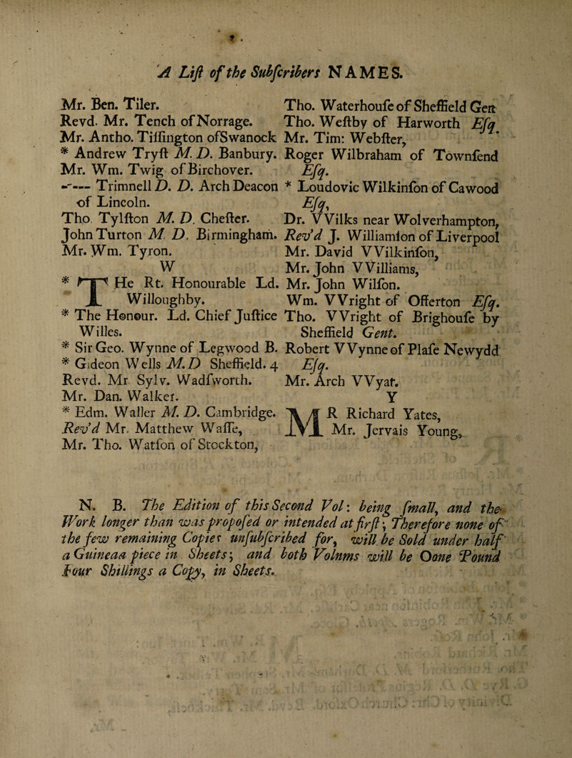 Mr. Ben. Tiler. Revel. Mr. Tench ofNorrage. Mr. Antho. Tilfington ofSwanock * Andrew Tryft M. D. Banbury. Mr. Wm. Twig ofBirchover. — TrimnellZ). D. Arch Deacon of Lincoln. Tho Tylfton M. D. Cheftcr. JohnTurton M D, Birmingham. Mr. Wm. Tyron. W * .He Rt. Honourable Ld. | Willoughby. * The Honour. Ld. Chief Juftice Willes. Tho. Waterhoufe of Sheffield Geit Tho. Weftby of Harworth Efq Mr. Tim: Webfter, Roger Wilbraham of Townfend m- * Loudovic Wilkinfon of Cawood _ Eh'. Dr. Wilks near Wolverhampton, Rev d J. Williamion of Liverpool Mr. David Wilkinfon, Mr. John Williams, Mr. John Wilfon. Wm. Wright of Offerton Efq. Tho. Wright of Brighoufe by Sheffield Gent. * Sir Geo. Wynne of Legwood B. Robert Wynneof Plafe Newydd * Gideon W ells M. D Sheffield. 4 Efq. Revd. Mr Sylv. Wadfvvorth. Mr. Arch Wyaf. Mr. Dan. Walker. Y * Edm. Waller M. D. Cambridge. 1 f R Richard Yates, Revd Mr. Matthew Waffe, JlYjL Mr. Jervais Young;, Mr. Tho. Watfon of Stockton, N. B. The Edition of this Second VoT. being fmally and the* Work longer than was propofed or intended atfirft \ Therefore none of the few remaining Copies unfubfcribed for, will be Sold under half aGuineaa piece in Sheets; and both Volnms will be Oone Round tour Shillings a Copy, in Sheets\ *