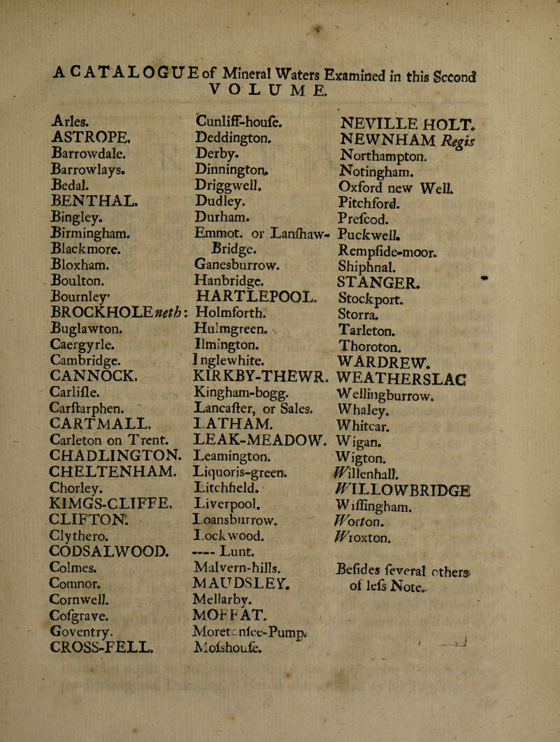 ACATALOGUEof Mineral Waters Examined in this Second VOLUME. Arles. CunlifF-houfe. NEVILLE HOLT. ASTROPE, Deddington. NEWNHAM Regis Barrowdale. Derby. Northampton. Barrowlays. Dinnington* Notingham. Bedal. Driggwell, Oxford new Well. BENTHAL. Dudley. Pitchfbrd. Bingley. Durham. Prefcod. Birmingham. Emmot. or Lanlhaw- Pucfcwell. Black more. Bridge. Rempfide-moor* Bloxham. Ganesburrow. Shiphnal. Boulton. Hanbride;c. STANGER. Bournley* HARTLEPOOL. Stockport. BROCKHOLE^A: Holmforth. Storra. Buglawton. Hulmgreen. Tarleton. Caergyrle. Ilmington. Thoroton. Cambridge. Inglewhite. WARDREW. CANNOCK, KIRKBY-THEWR. WEATHERSLAC Carlifle. Kingham-bogg. Wellingburrow. Carftarphen. Lancafter, or Sales. Whaley. CARTMALL. LATHAM. Whitcar. Carleton on T rent. LEAK-MEADOW. W igan. CHADLINGTON. Leamington. 'Wigton. CHELTENHAM. Liquoris-green. /SPillenhalh Chorley. Litchfield.' /FILLOWBRIDGE KIMGS-CLIFFE. Liverpool. W iffingham. CLIFTON. I.oansburrow. Woiton» Clythero. Lockwood. /if r ox ton. CODSALWOOD. -Lunt. Colmes. Malvern-hills. Befides feveral others Comnor. MAUDSLEY. oi lefs Note.. Cornwell. Mellarbv. j Cofgrave. MOFFAT. Goventry. Moretc nfee-Pump,- i CROSS-FELL. Molshoufe.