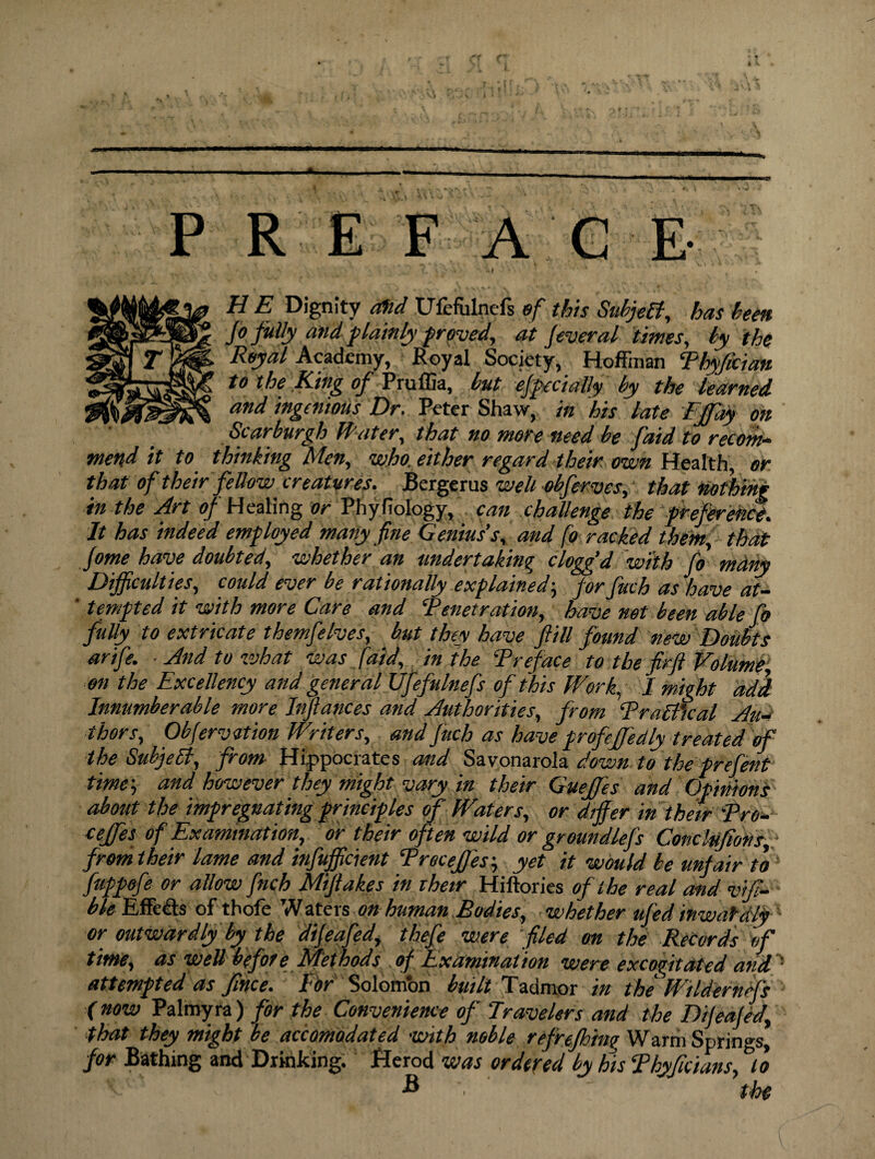 PREF AGE -I V, . ',7 ?. ’■>' 1 H E Dignity OSid Ufefulncfs of this Subjett, has been jo fully and plainly proved, at feveral times, by the Royal Academy, Royal Society, Hoffman Phyfician to the King of Pruffia, but efpecially by the learned and ingenious Dr. Peter Shaw, in his late Fjfay on Scar burgh Water, that no more need be faid to recom¬ mend it to thinking Men, who. either regard their own Health, or that of their fellow creatures. Bergerus well obferves, that nothing in the Art ^Healing or Phyfiology, can challenge the preference. It has indeed employed many fine Genius’s, and foracked them, that fome have doubted, whether an undertaking cloggd with fo mdny Difficulties, could ever be rationally explained; for fuch as have at- ‘ tempted it with more Care and ‘Penetration, have not been able fo filly to extricate themfelves, but they have fill found new Doubts anfe. And to what was [aid, in the Preface to the fir ft Volume, on the Excellency and general Ufefulnefs of this Work, I might add Innumberable more Inftances and Authorities, from Practical Au¬ thors, Obfervition Writers, and Juch as have profeJJ'eetly treated of the Subject, from Hippocrates and Savonarola down to the prefent time', and however they might vary in their Guejfes and Opinions about the impregnating principles of Waters, or differ in their Pro- cejfes of Examination, or their often wild or groundlefs Concluftons, fromtheir lame and infifficient Precejf'es; yet it would be unfair to1 fuppofe or allow finch Mtftakes in their Hiftories of the real and vifi- ble Effects of thofe Waters on human Bodies, whether ufed inwardly or outwardly by the dijeafed, thefe were filed on the Records of time, as well before Methods of Examination were excogitated and ' attempted as Jince. l or Solomon built Tadmor in the Wildernefs (now Palmyra) for the Convenience of Travelers and the Dijeafed., that they might be accomodated with nGble refrejh'tng Warm Springs, for Bathing and Drinking. Herod was ordered by his Phyficians, to ' B , the