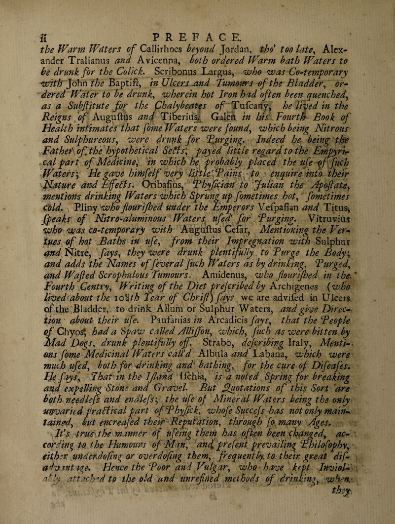 the Warm Wdters of Callirhoes beyond Jordan, thd too late, Alex¬ ander Tralianus and Avicenna, both ordered Warm bath Waters to be drunk for the Colick. Scribonus Largus, who was Co-temporary with John the Baptift, in Ulcers and 'Tumours of the Bladder, or¬ dered Water to be drunk, wherein hot Iron had often been quenched, as a Subftitute for the Qbalybeates of Tufcany, he lived in the Reigns of Auguftus and Tiber ins. Galen in his Fourth Book of Health intimates that fome Waters were found, which being Nitrous- and Sulphureous, were drunk for Bjirging. Indeed he being the Father of the hypothetical Sells; payed little regard to the Empyrir cal part of Medicine) in which he, probably placed the ufe pf fuch Waters \ He gave himfelf very liftW Bainsf to enquire into their Nature And Efefts. Oribafius, Bhyfician to Julian the Apoflate, mentions drinking Waters which Sprung up fome times hot, fometimes cold. Pliny who flourifhed under the Emperors Vefpafian and Titus*, fpeaks of Nitro-aluminous Waters ufea\ for Burging. Vitruvius who was co-temporary with Auguftus Cefar, Mentioning the Ver¬ ities of hot Baths in ufe, from their Impregnation with Sulphur and Nitre, fays, they were drunk plentifully to Burge the Body*, and adds the Names of feveral fuch Waters as by drinking, Burged, and Wafted Scrophulous Tumours. Amidenus, who flourifhed in the, Fourth Gentry, Writing of the Diet prejeribed by Archigenes {who lived-about the io %th Tear of Chr if) fays we aje advifed in Ulcers of the Bladder, to drink AHum or Sulphur Waters, and give Direcv tionr about their ufe. Paulanias./# Arcadicis fays, that the Beople of Chyos*, had a Spaw called AUiffon, which, fitch as were bitten by Mad Dogs, drunk plentifully off. Strabo, deferthing Italy, Menti¬ ons fame Medicinal Waters call'd Albula and Labanar which were much ufed, both for drinking and bathing, for the cure of Difeafes. Hefays,’ I hat in the' ljland llchia, is a noted Spring for breaking and expelling Stone and Gravel. But Quotations of this Sort are both needlefs and endiefs; the ufe of Mineral Waters being the only unvaried fra ft real part ofBhyfick, whofe Succefs has not only main--, tdined, hut encreafed their Reputation, through fa many Ages* Ids true the manner of ufeitig them has often been changed, ac¬ cording to the Humours of Mari, anf prefent prevailing Bhilofophy, either underdofin^ or overdofing them, frequently to their, great dif¬ ad vintage. Hence the Boor and Vulgar, who have kept Inviol¬ ably. attach'd to the old and unrefined methods of drinking, when.