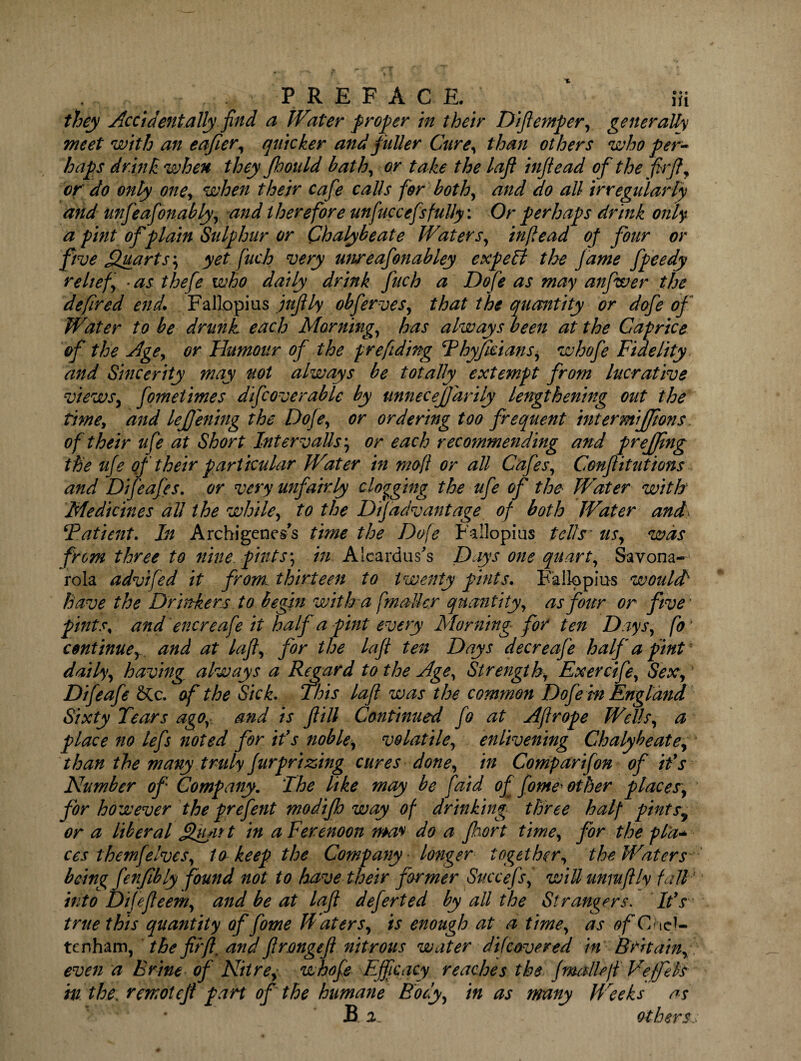 they Accidentally find a Water proper in their Difiemper, generally meet with an e after, quicker and fuller Cure, than others who per¬ haps drink when they jhould bath, or take the lafl infiead of the firfl, or do only one, when their cafe calls for both, and do all irregularly and unfeafonably, and therefore unfuccefs fully: Or perhaps drink only a pint of plain Sulphur or Chalybeate Waters, inf e ad of four or five Quarts; yet fuch very unreafonabley expeH the f ame fpeedy relief •as thefe who daily drink fuch a Dofe as may anfwer the defired end. Fallopius jufily obferves, that the quantity or dofe of Water to be drunk each Morning, has always been at the Caprice of the Age, or Humour of the prefiding Phyficians, whofe Fidelity and Sincerity may uot always be totally extempt from lucrative views, fometimes difcoverable by unnecejjarily lengthening out the time, and lejjening the Dofe, or ordering too frequent intermijjions of their ufe at Short Intervals; or each recommending and prejjing the ufe of their particular Water in mefi or all Cafes, Confutations and Difeafes. or very unfairly clogging the ufe of the Water with Medicines all the while, to the DiJadvantage of both Water and> ‘Patient, hi Archigeness time the Dofe Fallopius tells' us, was from three to nine, pints', in Aleardus’s Days one quart, Savona¬ rola advifed it from, thirteen to twenty pints. Fallopius would1 have the Drinkers to begin with a fmailer quantity, as four or five' pints, and encreafe it half a pint every Morning for ten Days, fo * continue, and at lafl, for the lafl ten Days decreafie half a pint daily, having always a Regard to the Age, Strength, Exercife, Sex, Difeafe &Cc. of the Sick. This lafl was the common Dofe in England Sixty Tears ago,- and is f ill Continued fo at Aflrope Wells, a place no lefis noted for ifs noble, volatile, enlivening Chalybeate, than the many truly fur prizing cures done, in Comparifon of if s Number of Company. The like may be [aid of flome* other places, for however the prefent modijh way of drinking three half pints9 or a liberal Qu/irt in aFerenoon may do a fort time, for the pl'a- ces themfelves, to keep the Company longer together, the Waters being fenfibly found not to have their former Succefs, wiUunmflly fall' into Difefeem, and be at lafl deferted by all the Strangers. Ids true this quantity of flome Waters, is enough at a time, as of Ch ci¬ te nham, the fir ft, and flrongefl nitrous water difcovered in Britain, even a Brine of Nitre, whofe Efficacy reaches the (mallsfi Veffek in the. remotefl part of'the humane Body, in as many Weeks as fi 2. otherss
