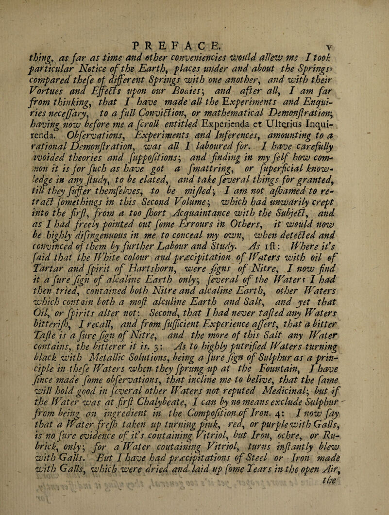 ; PREFACE. T thing, as far as time and ether converdiencies would allew me I took particular Notice of the Earth, places under and about the Springs* compared thefe of different Springs with one another, and with their Vortues and Effects upon our Bodies; and after all, I am far from thinking, that I have made all the Experiments and Enqui¬ ries neceffary, to a full ConviBion, or mathematical Demonfi ration', having now before me a fcroll entitled Experienda ct Ult^rius Inqui- renda. Obfervations, Experiments and Inferences, amounting to a rational Demonftration, was all I laboured for. I have carefully ivoided theories and fippoftions\ and finding in my felf how com- non it is for fuch as have got a fmatt ring, or Superficial know* ledge in any jtudy, to be elated, and take feveral things for granted, till they fiufier themfelves, to be mijled \ I am not ajhamed to re- traB (ometbings in this Second Volume, which had unwarily crept into the firfi, from a too Jhort Acquaintance with the SubjeB, and as I had freely pointed out fiome Err ours in Others, it would now be highly difmgenuous in me to conceal my own, when deteBed and convinced of them by further Labour and Study. As ill: Where ids (aid that the White colour and precipitation of Waters with oil of Tartar and fpirit of Hartshorn, were figns of Nitre, I now find it a ftire fign of ale aline Earth only; fever al of the Waters I had then tried, conrained both Nitre and ale aline Earth, other Waters which contain both a mofi alcidtne Earth and Salt, and yet that Oil, or [pints alter not: Second, that I had never tafled any Waters bitterijh, I recall, and from fiuffcient Experience affert, that a bitter T.afie is a fiurefign ofiNitre, and the more of this Salt any Water contains, the bitterer it is. 3: As to highly putrified Waters turning black with Metallic Solutions, being a fiurefign ofi Sulphur as a prin¬ ciple in thefe Waters when they fiprung up at the Fountain, I have fince made fiome obfervations, that incline me to belive, that the fame will hold good in fever al other Waters not reputed Medicinal, but if the Water was at firfi Chalybeate, I can by 710 means exclude Sulphur from being an ingredient in the Compofition of Iron. 4: I now fay that a Water frejh take7i up turning pink, red, or purple with Galls, is no fare evidence of ids containing Vitriol, but Iron, ochre, or Ru- brick, only; for a Water containing Vitriol, turns inf ant ly blew with Galls. But I have had prrecipitatmis of Steel or Iron made with Galls, which were dried and laid up fome Tears in the open Air, the