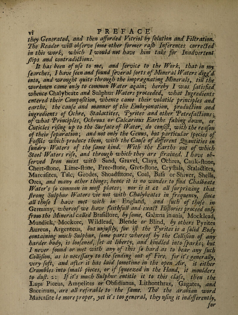 they Generated, and then afforded Vitriol by folution and Filtration. The Reader will observe fame other former rajb Inferences cor re lied in this work, which I would net have him take for Inadvertent flips and contradictions. It has been of life to me, and fervice to the Work, that in my fearches, Ihavefeenand found fever al forts of Mineral Waters diggd into* and wrought quite through the impregnating Minerals, till the workmen came only to common Water again, hereby 1 was fat is fled whence Chalybeate and Sulphur Waters proceeded) what Ingredients entered their Compofitiony whence came their volatile principles and earthsy the cauje and manner of the Embryonation, production and ingredients of Ochre, Stalactites, Pyrites and other Petrefactions ; of what Principlesy Ochrous or Calcarious Earths falling down, or Cuticles rifing up to the Surface of Watery do conff, with the reafon of their feparatioir, and not only the Genus, but particular (pedes of Fo fills which produce themy with the Caufe of different Quantities in fundry Wat ers of the fame kind. With the Earths out of which Steel Waters rife, and through which they are f ramed. I have ob¬ served Iron mixt with Sand, Gravel, Clays, Othres, Cauk-ftone, Chert-ftone, Lime-ftone, Free-ftone, Gref-ftone, Cryftals, Stalactites,. Marcafites, Talc, Geodes, Shoadfttone, Coal, Bafs or Shiver, Shells* Gres, and many other things:; hence it is no wonder to find Chalbeate Water’s fo common in mofi places, nor is it ct all fur prizing that firong Sulphur Waters vie not with Chalybeate* in frequency, fince all thofe I have met with in England, and fuch of thofe in Germany, whereof we have faithfull and exaCl Iiifloriesproceed only from the Mineral called Brafillore, byfome, Galena in anis, Moeklead, Mundick,'Mockore, Wildlead, Blende or Blind, by others Pyrites Aureus, Argenteus, but unjufly, for if the Pyrites is a folid Body containing much Sulphury fome parts whereof by the CoUifon of any harder body, is loofened, fet at liberty, and kindled int of parks', but I never found or met with any of this fo hard as to bear any fuch CoUif on, as is neceffary to the fending. out of Fire■ for it’s generaUy, very foft, and after it has laid fomethne in the open Air, °it either Crumbles into Jmall pieces, or if fqueezed in the Hand, it moulders to duff. i: If it’s much Sulphur entitle it to this clafs, then the Laps Piceus, Ampelites or Obfidianus, Lithonthrax, Gagates, and Snccinum, are all referable to the fame. Tho’ the arabian word Maxcafite be more proper, yet it’s too general, they ufing it indifferently, for