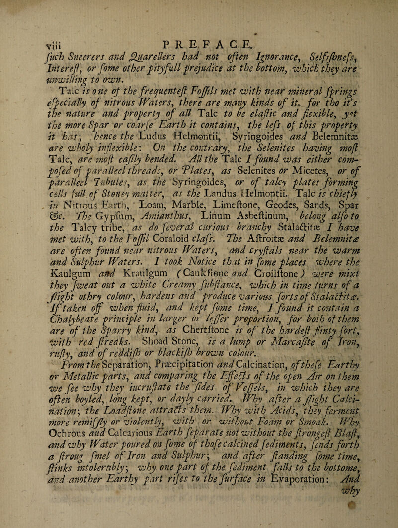 vlii : PR E, F ACE. fitch Sneerers and ffuarellers had not often Ignorance, Self/fhnefs, Inter eft, or fome other pity full prejudice at the bottom, which they are unwilling to own. Taic is one of the frequent eft Eoflfils met with near mineral fprings e feci ally of nitrous Waters, there are many kinds of iu for tho ids the nature and property of all Talc to be elaftic and flexible, yet the more Spar or coarfe Earth it contains, the lefs of this property it has\ hence the Ludus Helmontii, Syringoides and Belcmnite are who’ly inflexible: On the contrary, the Selenites having mofl Talc, are mofl cafily bended. All the Talc I found was either com¬ posed of paraded threads, or Elates, as Selenites or Micetes, or of par ailed Tubules, as the Syringoides, or of talcy plates forming cells full of Stoney matter, as the Landus Hfelmontii. Talc is chiefly in Nitrous Earth, Loam, Marble, Limeftone, Geodes, Sands, Spar &c. The Gypfum, Amianthus, Linum Asbeftinum, belong alfo to the Talcy tribe, as do feveral curious branchy Staladlitre I have met with, to the I offll Coraloid clafs. The Aftroite and Bdemnitre are often found near nitrous Waters, and cry flats near the warm and Sulphur Waters. I took Notice that in fome places where the Kaulgum and Kraulgum (Caukfrone and CroilltoneJ were mixt they Jweat out a white Creamy fubftance, which in time turns of a f ight othry colour, hardens and produce various forts of Stalaflitee. If taken off when fluid, and kept fome time, I found it contain a Chalybeate principle in larger or leffer proportion, for both of them are of the Sparry kind, as Chertftone is of the bar deft flinty fort, with red f reaks. Shoad Stone, is a lump or Marcafite of Iron, rufly, and of reddifto or black ifl) brown colour. From the Separation, Precipitation and Calcination, ofthefe Earthy or Metallic parts, and comparing the Effects of the open Air on them we fee why they iucruftate the fides of Veffels, in which they are often boyled, long kept, or doyly carried. Why after a flight Calci¬ nation*, the Loadftone attracts them. Why with Acids, they ferment more remiffly or violently, with or without Foam or Smoak. Why Ocbrous aud Calcarious Earth feparate not without the ftrongeft Blaft, and why Water poured on fome of thofe calcined fediments, f ends forth a ftroug fine l of Iron and Sulphur; and after ftanding fome time, llinks intolerably; why one part of the fediment falls to the bottome, and another Earthy part rifes to the furface in Eyaporation: And