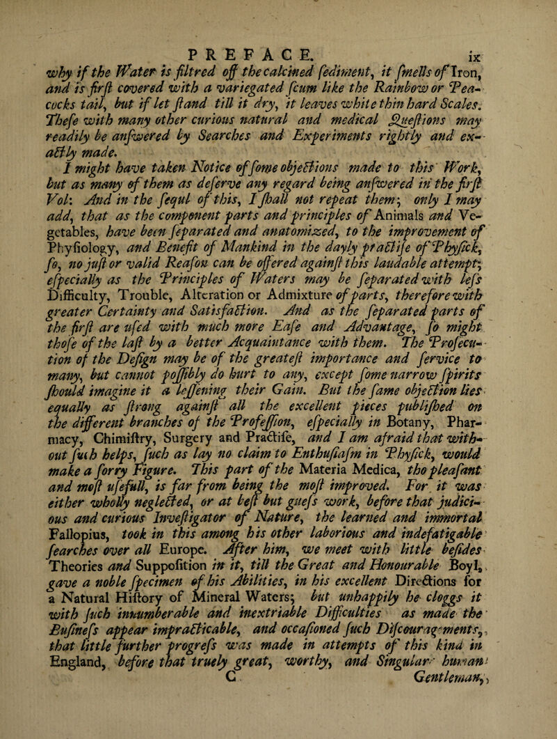 why if the Water is fit red off the calcified fedment, it ftnells of Iron, and is firff covered with a variegated fcum like the Rainbow or Tea- cocks taily but if let ft and till it dry, it leaves white thin hard Scales. Thefte with many other curious natural and medical Queftions may readily be anfwered by Searches and Experiments rightly and ex¬ actly made. I might have taken Notice of fome objections made to this Worky but as many of them as deferve any regard being anfwered in the firft Voh And in the fequl of this, I Jhall not repeat them; only I may addy that as the component parts and principles of Animals and Ve¬ getables, have been feparated and anatomized, to the improvement of Phyfiology, and Benefit of Mankind in the dayly praClife ofThyfick, ffy no juft or valid Reafou can be offered againft this laudable attempt^ efpeciaUy as the Trinciples of Waters may be feparated with lefs Difficulty, Trouble, Alteration or Admixture of part sy therefore with greater Certainty and Satisfaction. And as the feparated parts of the firft are ufed with much more Eafe and Advantage^ fo might thofe of the laft by a better Acquaintance with them. The Trofecu- tion of the Defign may be of the greateft importance and fervice to manyy but cannot poffibly do hurt to any, except fomenarrow fpirits jhould imagine it a leffening their Gain. But the fame objection lies equally as ftrong againft all the excellent pieces publijhed on the different branches of the Trofeffiony efpecially in Botany, Phar¬ macy, Chimiftry, Surgery and PraClife, and lam afraid that with* out fuih helps, fuch as lay no claim to Enthufiafm in Thyficky would make a forry Figure. This part of the Materia Medica, tho pleafant and me ft ufefuU, is far from being the moft improved. For it was either wholly negleCtedy or at beft but guefs worky before that judici¬ ous and curious Inveftigator of Naturey the learned and immortal Fallopius, took in this among his other laborious and indefatigable fearches over all Europe. After himy we meet with little befides Theories and Suppofition in tty till the Great and Honourable Boyl* gave a noble fpecimen of his Abilities, in his excellent Directions for a Natural Hiftory of Mineral Waters; but unhappily he cloggs it with fuch innumber able and inextriable Difficulties as made the Bufinefs appear impracticable, and occafioned fuch Difcoura^ments, that little f urther progrefs was made in attempts of this kind in England, before that truely great, worthy, and Singular** human* G Gentleman,,