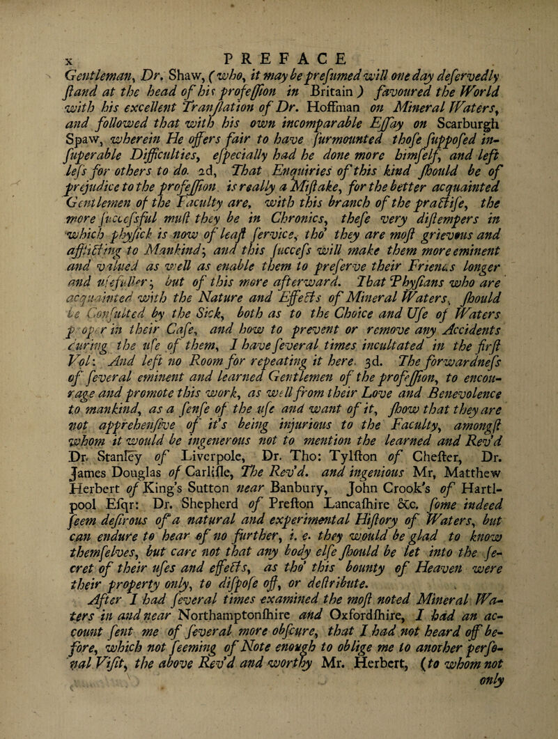 Gentleman, Dr. Shaw, ( who, it may be prefumed will one day defervedly Jland at the head of his profeffion in Britain ) favoured the World with his excellent Tranjlation of Dr. Hoffman on Mineral Waters, and followed that with his own incomparable Effay on Scarburgh Spaw, wherein He offers fair to have furmounted thofe fuppofed in- fuperable Dijficultiesy efpecially had he done more bimfelf and left lefs for others to do. 2d, That Enquiries of this kind Jhould be of prejudice to the profejfion, is re ally a Mi fake, for the better acquainted Gentlemen of the Faculty arer with this branch of the pra£iifey the more fucccfsful mufl they be in Chronics, thefe very difempers in which phyfck is now of leaf fervics, thof they are mofi grievous and ajflifting to Mankindy and this Juccefs will make them more eminent and valued as well as enable them to preferve their Frien&s longer and ufe fullery hut of this more afterward. That Thy fans who are acquainted with the Nature and Effects of Mineral Waters, jhould ie Confulted by the Sick, both as to the Choice and Ufe of Waters p oper in their Cafe, and how to prevent or remove any Accidents during the ufe of them, 1 have fever al times incult ated in the fir(l VoT. And left no F^oorn for repeating it here> 3d. The forwardnefs of fever al eminent and learned Gentlemen of the prof JJion, to encou¬ rage and promote this work, as well from their Love and Benevolence to mankind, as a fenfe of the .ufe and want of it, fhow that they are not apprehenfive of it's being injurious to the Faculty, amongfi whom it would be ingenerous not to mention the learned and Revd Dp Stanley of Liverpole, Dr. Tho: Tylfton of Chefter, Dr. James Douglas of Carlisle, The Revd. and ingenious Mr, Matthew Herbert of King’s Sutton near Banbury, John Crook's of Hartl- pool Eiqr: Dr. Shepherd of Prefton Lancaihire oCc. fome indeed feem defirous of a natural and experimental Hiflory of Waters, but can endure to hear of no further, /. e. they would be glad to know themfelves, but care not that any body elfe Jhould be let into the fe- cret of their ufes and effects, as thd this bounty of Heaven were their property only, to difpofe of, or deftribute. After I had fever al times examined the mofi noted Mineral Wa¬ ters in and near Northamptonfhire and Oxfordfhire, I had an ac¬ count fent ?ne of fever al more obfcure, that I had not heard off be¬ fore, which not feemhig of Note enough to oblige me to another perfe- palViJity the above Rev d and worthy Mr. Herbert, {to whom not v , only