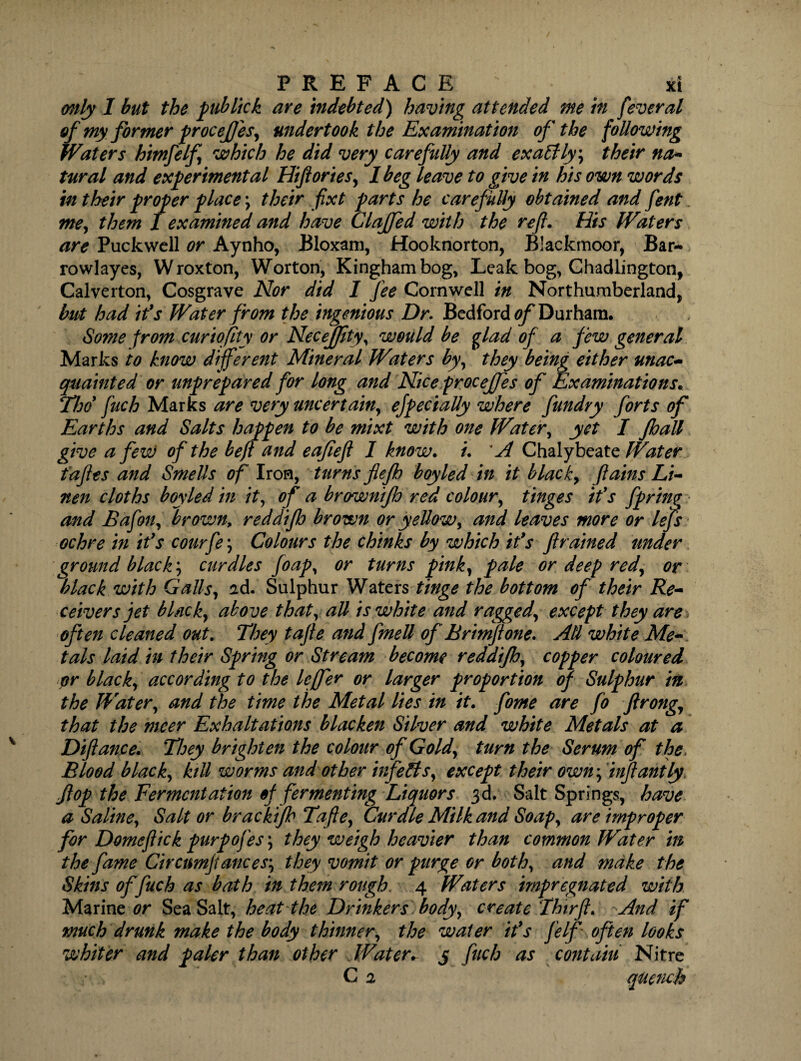only I but the pub lick are indebted) having attended me in fever al of my former procejjes, undertook the Examination of the following Waters himfelf which he did very carefully and exa£Hy\ their na* tural and experimental Hiftories, I beg leave to give in his own words in their proper place \ their fixt parts he carefully obtained and fent me, them I examined and have Claffed with the reft. His Waters are Puckwell or Aynho, Bloxam, Hooknorton, Blackmoor, Bar- rowlayes, Wroxton, Worton, Kinghambog, Leak bog, Chadlington, Calverton, Cosgrave Nor did I fee Cornwell in Northumberland, but had ifs Water from the ingenious Dr. Bedford 0/^ Durham. Some from curiofity or Necejjity, would be glad of a few general Marks to know different Mineral Waters by, they being either unac- quainted or unprepared for long and Nice proceffes of Examinations« Tbd fuch Marks are very uncertain, ejpecially where fundry forts of Earths and Salts happen to be mixt with one Water, yet I /ball give a few of the beft and eafieft 1 know. /. *A Chalybeate Water taftes and Smells of Iron, turns fiejh boyled in it black, ftains Li¬ nen cloths boyled in it, of a brownijh red colour, tinges ids fpring and Bafon, brown, reddijh brown or yellow, and leaves more or lefts ochre in ids courfe\ Colours the chinks by which ids ft rained under ground black; curdles ftoap, or turns pink, pale or deep red, or black with Galls, ad. Sulphur Waters tinge the bottom of their Re¬ ceivers jet black, above that, all is white and ragged, except they are often cleaned out. They tafte and fmell of' Brimft one. All white Me- tals laid in their Spring or Stream become reddijh, copper coloured or black, according to the leffer or larger proportion of Sulphur in the Water, and the time the Metal lies in it. fome are fo ftrong, that the nicer Exhaltations blacken Silver and white Metals at a Diftance. They brighten the colour of Gold, turn the Serum of the Blood black, ktU worms and other infects, except their own ft infant ly flop the Fermentation of fermenting Liquors 3d. Salt Springs, have a Saline, Salt or bracktfh Tafte, Curdle Milk and Soap, are improper for Domeftick purpofes\ they weigh heavier than common Water in the fame Circumftances; they vomit or purge or both, and make the Skins of fuch as bath in them rough, 4 Waters impregnated with Marine or Sea Salt, heat the Drinkers body, create Thtrft. And if much drunk make the body thinner, the water ids felf often looks whiter and paler than other Water. 5 fuch as contain Nitre , C 2 quench