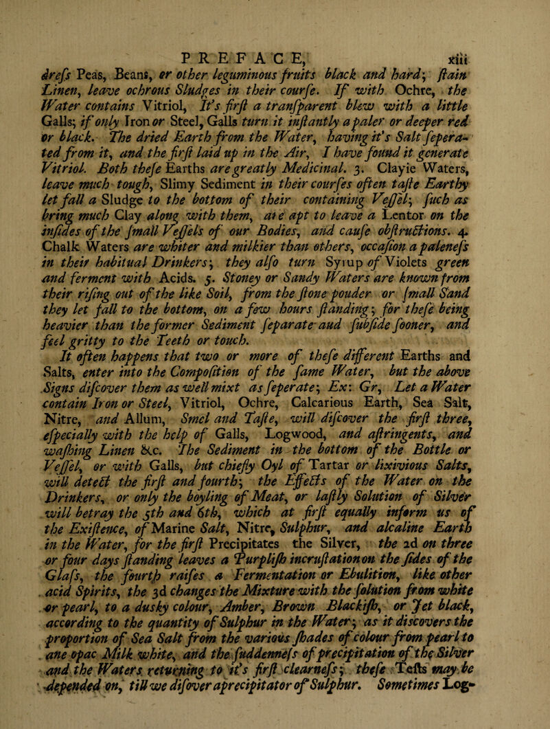 drefs Peas, Beam, or other leguminous fruits black and hard; flam Linen, leave ochrous Sludges in their courfe. If with Ochre, the Water contains Vitriol, It's firft a tranfparent blew with a little Galls; if only Iron or Steel, Galls turn it inftantly a paler or deeper red or black. The dried Earth from the Water, having if s Salt fepera- ted from it, and the firft laid up in the Air, I have found it generate Vitriol Both thefe Earths are greatly Medicinal. 3. Clayie Waters, leave much tough, Slimy Sediment in their courfes often tafie Earthy let fall a Sludge to the bottom of their containing Veffel*, fuch as bring much Clay alonqt with them, at e apt to leave a Lentor on the injides of the Jmall VeJJels of our Bodies, and caufe obflruttions. 4. Chalk Waters are whiter and milkier than others, occafion apalenefs in their habitual Drinkers*, they alfo turn Syrup ^Violets green and ferment with Acids. 5. Stoney or Sandy Waters are known from their rifing out of the like Soil, from the fione ponder or f mall Sand they let fall to the bottom, on a few hours ftanding; for thefe being heavier than the former Sediment feparate and fubfide fooner, and feel gritty to the Teeth or touch. It often happens that two or more of thefe different Earths and Salts, enter into the Compofition of the fame Water, but the above Signs difeover them as well rnixt as feperate; Ex: Gr, Let a Water contain Iron or Steel, Vitriol, Ochre, Calcarieus Earth, Sea Salt, Nitre, and Allum, Smcl and Tafie, will difeover the firft three, efpecially with the help of Galls, Logwood, and aftringents, and wajhing Linen &c. I he Sediment in the bottom of the Bottle or Veffel, or with Galls, but chiefly Oyl of Tartar or lixivious Salts, wiU detebl the firfi and fourth*, the Effects of the Water on the Drinkers, or only the boy ling of Meat, or laflly Solution of Silver will betray the gth and 6th, which at firfi equally inform us of the Exiftence, ^Marine Salt, Nitre, Sulphur, and ale aline Earth in the Water, for the firfi Precipitates the Silver, the id on three or four days ftanding leaves a Turplijh incruft at ton on the fides of the Glafs, the fourth raifes a Fermentation or Ebulition, like other acid Spirits, the 3d changes the Mixture with the folufton from white or pearl, to a dusky colour. Amber, Brown Blackijh, or Jet black, according to the quantity of Sulphur in the Water*, as it discovers the proportion of Sea Salt from the various Jhades of colour from pearl to aneopac Milk white, and the fuddennefs of precipitation of the Silver and the Waters returning to it's firft clearnefs; thefe Tells may be \ Appended on, till we difover aprecipitator of Sulphur. Sometimes Log*
