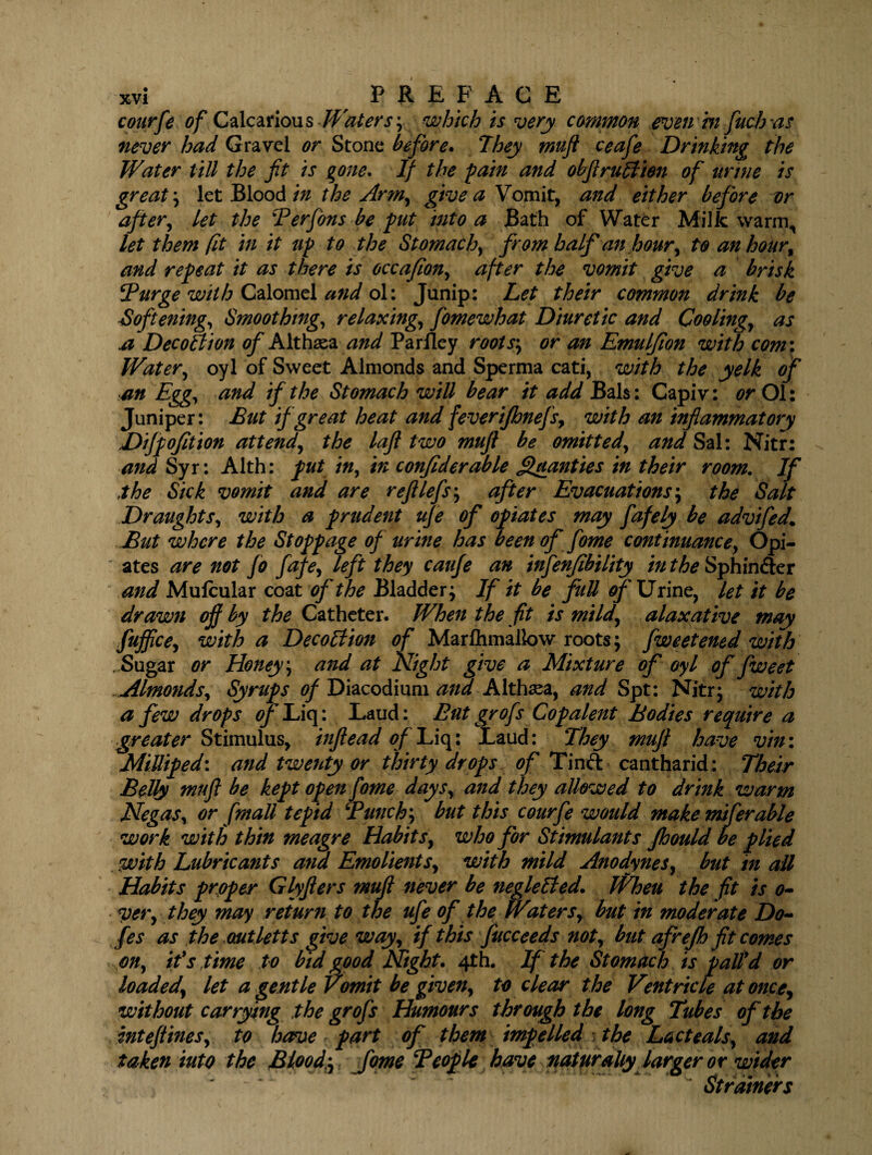 courfe of Calcarious Waters', which is very common even rn fuch as never had Gravel or Stone before. They muft ceafe Drinking the Water till the fit is gone. If the pain and obftruHien of urine is great', let Blood in the Arm, give a Yomit, and either before or after, let the Terfons be put into a Bath of Water Milk warm,, let them fit in it up to the Stomachy from half an hour, to an hour, and repeat it as there is occafion, after the vomit give a brisk Burge with Calomel and ol: Junip: Let their common drink be Softening, Smoothing, relaxing, fiomewhat Diuretic and Cooling, as a Dec oft ion of Althaea and Pariley roots', or an Emuljion with com: Water, oyl of Sweet Almonds and Sperma cati, with the yelk of an Egg, and if the Stomach wiU bear it add Bals: Capiv: or Ol: Juniper: But if great heat and feverijhnefs, with an inflammatory Difpofition attend, the lafl two muft be omitted, and Sal: Nitr: and Syr: Alth: put in, in confiderable Qualities in their room. If the Sick vomit and are reft lefts-, after Evacuations; the Salt Draughts, with a prudent ufe of opiates may fafely be advifedL But where the Stoppage of urine has been of fome continuance, Opi- ' ates are not Jo fafe, left they caufe an infenfibility in the Sphincter and Mufcular coat of the Bladder; If it be full of Urine, let it be drawn off by the Catheter. When the fit is mild, alaxative may fujflce, with a Decoition of Marlhmallow roots; fweetened with .Sugar or Honey', and at Night give a Mixture of oyl of fweet . Almonds, Syrups of Diacodium and Althaea, and Spt: Nitr; with a few drops oflLiq: Laud: But grofs Copalent Bodies require a greater Stimulus, inflead of Liq: Laud: They muft have vin: Milliped: and twenty or thirty drops of Tinft cantharid: Their Belly muft be kept open fome days, and they allowed to drink warm Negas, or [mall tepid Bunch', but this courfe would make miferable work with thin meagre Habits, who for Stimulants Jhould be plied with Lubricants and Emolients, with mild Anodynes, but in all Habits proper Glyflers muft never be neglelted. When the fit is o- ver, they may return to the ufe of the Waters, but in moderate Do- fes as the outletts give way, if this fucceeds not, but afrejh fit comes on, it's time to bid good Night. 4th. If the Stomach is pall’d or loaded, let a gentle Vomit be given, to clear the Ventricle at once, without carrying the grofs Humours through the long Tubes of the inteftines, to have - part of them impelled ; the Lacteals, and taken into the Blood;, fome Teof le have naturally larger or wider ~ Strainers