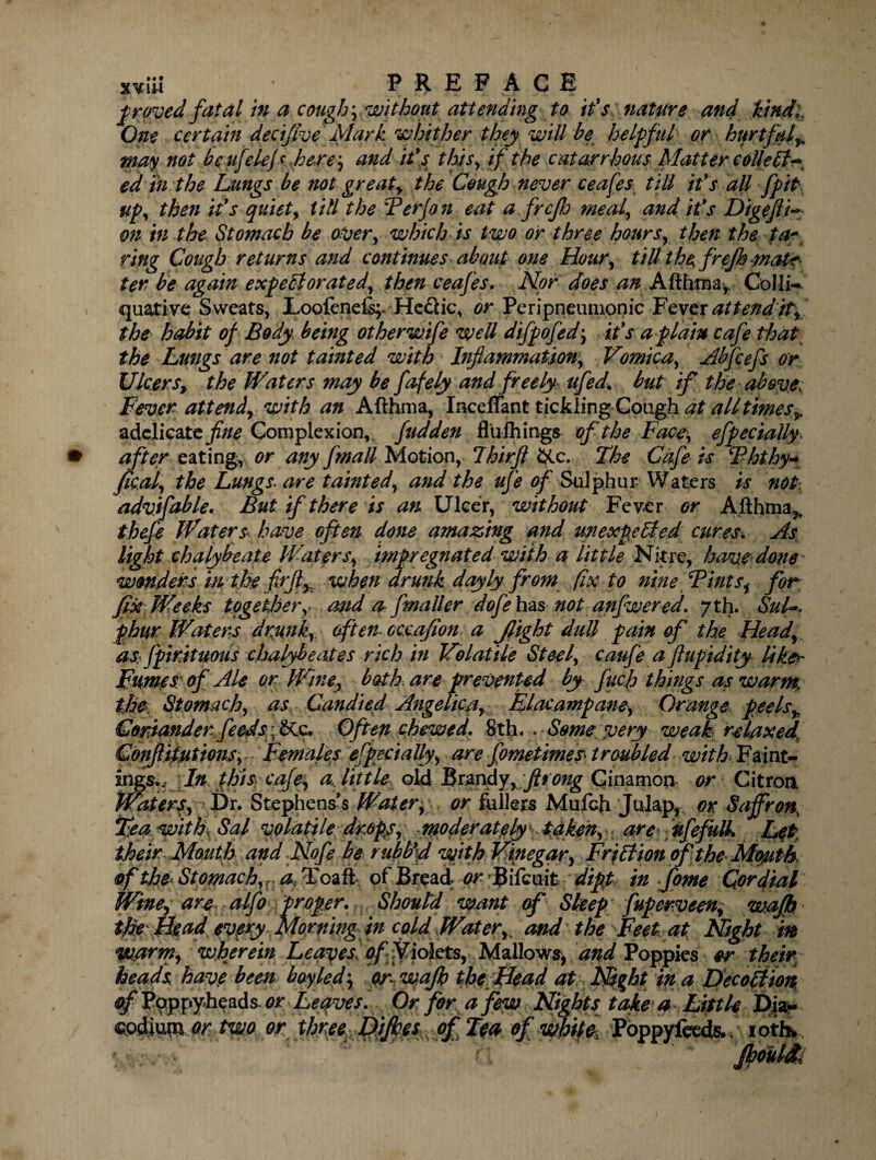 xvut PREFACE proved fatal in a cough \ without attending to it's nature and kind,. One certain decifive Mark whither they will be he If fill or hurtful ^ may not beufdejs here, and it's this, if the catarrhous Matter collect ~ ed in the Lungs be not greaty the Cough never ceafes till it's all fpifr up, then it's quiet, till the 'Perjo n eat a frcflj meal, and it's DigejlL; on in the Stomach be over, which is two or three hours, then the ta~ ring Cough returns and continues about one Hour, till the freft matr ter he again expectorated, then ceafes. Nor does an Afthtna/ Colli-* quative Sweats, Loofene% He&ic, or Peripneumonic Fever attend it, the habit of Body being otherwtfe well difpofed\ it's a plain cafe that the Lungs are not tainted with Inflammation, Vomica, Abfcefs or Ulcersy the Waters may be fofely and freely ufed' but if the above^ Fever attendy with an Afthma, IncelTant tickling Cough at all times adclicate fine Complexion,, fudden fltifhitigs of the Face, efpecially after eating, or any fmatt Motion, 7hirft &c. The Cafe is Phthy* fical, the Lungs> are tainted, and the ufe of Sulphur Waters is not\ advifable. But if there is an Ulcer, without Fever or Afthma^ thefe Waters- have often done amazing and unexpected cures. As light chalybeate Waters, impregnated with a little Nitre, have done - wonders m the fitjly when drunk doyly from fix to nine Pints, for fix Weeks together,< mid a j'maller doj'e has not anfwered. 7th. Sul*, phur Waters dmnk, often cccafllon a flight dull pain of the Head, as fpirituous chalybeates rich in Volatile Steel, caufe a flupidity like* Fumes: of Ale or Wine, bath, are prevented by fucf things as warm, the. Stomach, as Candied Angelic^ Elacampane, Orange peels+ Coriander feeds\&c. Often chewed. 8th. . Some very weak relaxed Conftitutions, Females especially, are fometimes troubled with Faint- ingsw In this cafe, a,, little old Brandy,fltong Cinamon or Citron Waters, Dr. Stephens’s Water, or fullers Mufch Julap, or Saffron, Tjea with. Sal volatile drops, Wpdpfatgfysf&kMr. Let their Mouth and Nofe he ruhttfl with Vinegar, Friction of the Mouth of the< Stomach, r a, Toaft of Bread or Bifcuit dipt in fome Cordial Wine, are alfo proper. Should want of Sleep fuperveen, waft the fie ad every Morning in cold Water,, and'the Feet at Night in warm, wherein Leaves of Violets, Mallows,. and Poppies or their heads have been bayled\ or waft the Head at Mght in a DecoCiton if Potppyheads- or Leaves. Or for a few Nights take a Little Dia- Qodim or two or thnee Diftes of Tea of white, Poppyfeeds., iotfv