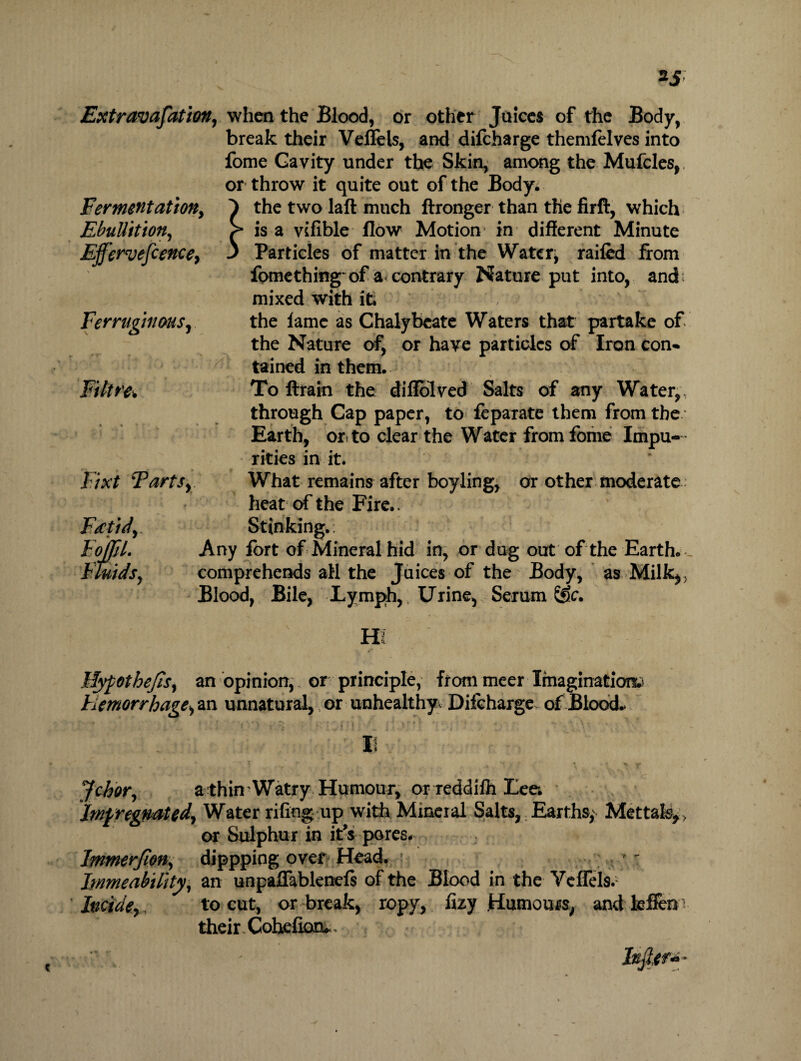 Extravasation, when the Blood, or other Juices of the Body, break their Veflels, and difcharge themfelves into fome Cavity under the Skin, among the Mufcles,. or throw it quite out of the Body* Fermentation, 1 the two laft much ftronger than the firft, which Ebullition, > is a vifible flow Motion in different Minute Ejfervefcence, 3 Particles of matter in the Watery railed from fomething of a contrary Nature put into, and mixed with it. .* Ferruginous, the lame as Chalybeate Waters that partake of the Nature of, or have particles of Iron con¬ tained in them. Filtre. To ftrain the diffolved Salts of any Water,, through Cap paper, to feparate them from the Earth, or to clear the Water from fome Impu¬ rities in it. Fixt Tarts, What remains after boyling, or other moderate heat of the Fire.. Ftctid, FojfiL Fluids, Stinking.: Any fort of Mineral hid in, or dug out of the Earth. - comprehends all the Juices of the Body, as Milk,, Blood, Bile, Lymph, Urine, Serum Sffc. Hypothecs, an opinion, or principle, from meer Imagination.' hemorrhage, an unnatural, or unhealthy Diicharge of Blood.* ; • . > i' ) v*i • : wf •'! •’ f ' 14: * •'V- • \ I! \ . - * 1 ,v ' r * ..**•:* \ * V Johor, a thin Watry Humour, or reddilh Lee. Impregnated, Water riling up with Mineral Salts, Earths,' Mettafe>> or Sulphur in it’s pores. Immerfion, dippping over Head. ; hnmeabtlity, an unpaffablenels of the Blood in the Veflels.' Incide,, to cut, or break, ropy, fizy Humours, andkflen; their Cohelioiu,