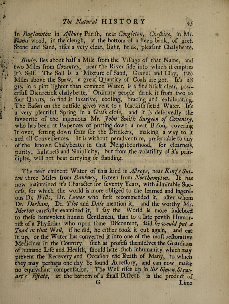 til Buglawton In AJlbury Parifh, near Congleton, Chejhire, in Mr. 4 Rams wood, in the cleugh, at the bottom of a ftcep bank, of gret. Stone and Sand, rifes a very clear, light, brisk, pleafant Chalybeate, *. > ’ • jEinley lies about half a Mile from the Village of that Name, and %»: two Miles from Coventry,. near the River fide into which it empties s*.* it's Self. The Soil is a ' Mixture of Sand, Gravel and Clay; two * Miles above the Spaw, a great Quantity of Coals are got. Its 28 grs. in a pint lighter than common Water, is a fine brisk clear, pow- erfull Dieuretick chalybeate, Ordinary people drink it from two to four Quarts, fo find it laxative, cooling, bracing and exhilerating. .The Bafon on the outfide gives vent to a blackifh fetid Water. Its a very plentiful Spring in a Grafs clofe, and it is defervedly the favourite of the ingenious Mr. John Smith Surgeon of Coventry, who has been at Expences of putting down a neat Bafon, covering It over, fetting down feats for the Drinkers, making a way to it . and all Conveniences. Tt is without peradventure, preferrable to any of the known Chalybeafcs in that Neighbourhood, for clearnefo,, purity, lightnefs and Simplicity, but from the volatility of its prin¬ ciples, will not bear carrying or {landing. The next eminent Water of this kind is Aft rope y near King's Sut¬ ton three Miles from Banbury, fixteen from Northampton. It has now maintained its Character for feventy Years, with admirable Suc- cefs, for which the world is more obliged to the learned and Ingeni¬ ous Dr. WillSy Dr. Lower who firft recommended it, after whom Dr. Derham, Dr. Tlot and Dale mention it, and the worthy Mr. Morton carefully examined it, I {ay the World is more indebted to thefe benevolent human Gentlemen, than to a late pevifli Humor- rift of a Phyfician who upon fome Difcontent, faid he would put a Toad in that Welly if he did, he either took it out again, and eat it up, or the Water has converted it into one of the moft reftorative Medicines in the Country, fuch as profefs themlelves the Guardians of humane Life and Health, ftiould hate fuch inhumanity which may prevent the Recovery and Occafion the Death of Many, to which they may perhaps one day be found Acceffory, and can now make no equivalant compenlation. The Well riles up in Sir Simon Stew¬ art's Eftatty at the bottom of a fitiall Difcent. is the produft of G Lime