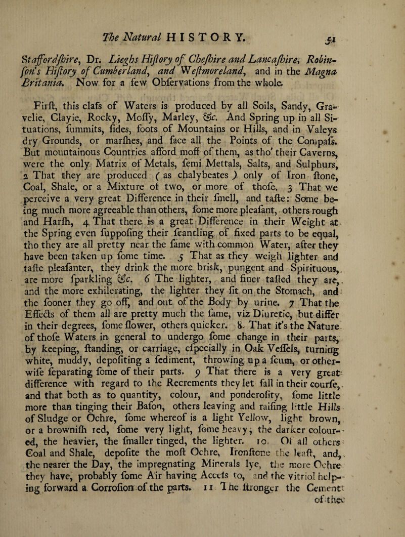 5>i Stafferdfhire, Dr. Hughs Hiftory of Chejhire and Lancafhire, Rohm- fort s Hiftory of Cumberland, and Weftmoreland, and in the Magna Britania. Now for a few Oblervations from the whole. Firft, this clafs of Waters is produced by all Soils, Sandy, Gra* velie, Clayie, Rocky, Moffy, Marley, &c. And Spring up in all Si¬ tuations, fummits, fides, foots of Mountains or Hills, and in Valeys dry Grounds, or marfhes, and face all the Points of the Com pais. But mountainous Countries afford moff of them, as tho' their Caverns, were the only Matrix of Metals, femi Mettals, Salts, and Sulphurs, 2 That they are produced ( as chalybeates ) only of Iron ftone, Coal, Shale, or a Mixture of two, or more of thofe. 3 That we perceive a very great Difference in their fmell, and tafte: Some be¬ ing much more agreeable than others, fome more pleafant, others rough and Harih, 4 That there is a great Difference in their Weight at* the Spring even fuppofing their ieanding of fixed parts to be equal, thothey arc all pretty near the fame with common Water, after they have been taken up fome time. 5 That as they weigh lighter and tafte pleafanter, they drink the more brisk, pungent and Spirituous, are more fparkling (Sc. 6 The lighter, and finer tailed they are,, and the more exhilerating, the lighter they fit on the Stomach, and; the fooner they go off, and out of the Body by urine. 7 That the Effe&s of them ail are pretty much the fame, viz Diuretic, but differ in their degrees, fome flower, others quicker. 8. That it’s the Nature of thofe Waters in general to undergo iorne change in their parts, by keeping, ftanding, or carriage, efpecially in Oak Veflels, turning white, muddy, depofiting a fediment, throwing up a icum, or other- wife feparating fome of their parts, p That there is a very great1 difference with regard to the Recrements they let fall in their courfe,, and that both as to quantity, colour, and ponderofity, fome little more than tinging their Bafon, others leaving and railing little Hills of Sludge or Ochre, fome whereof is a light Yellow, light brown, or a brownifh red, fome very light, fome heavy j the darker colour-' cd, the heavier, the fmaller tinged, the lighter, ro Of all others' Goal and Shale, depofite the moft Ochre, Ironftone the Itafl, and,, the nearer the Day, the impregnating Minerals lye, the more Ochre they have, probably fome Air having Acctls to, and the vitriol help-- ing forward a Gorrofion of the parts. 11 Ihe Itronger the Cementt of thee
