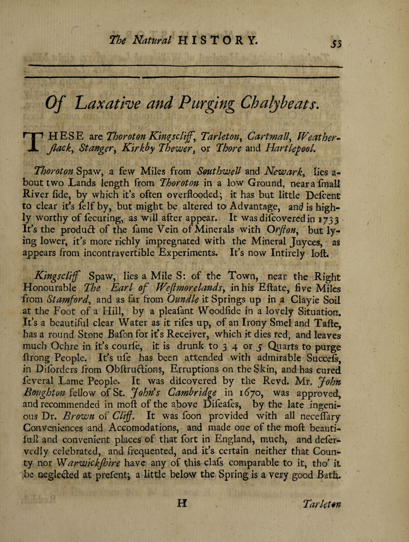 Of 'Laxative and Purging Chalybeats. THESE are Thoroton Kingsclijf, Tar let on, Cart mall, Weather- Jlack, St anger, Kirkby Jhewer, or Thore and Hartlepool. Thoroton Spaw, a few Miles from Southwell and Newark, lies a- bout two Lands length from Thoroton in a low Ground, nearafmall River fide, by which it’s often overflooded; it has but little Defcent to clear it’s felf by, but might be altered to Advantage, and is high¬ ly worthy of lecuring, as will after appear. It wasdifcoveredin 1733 It’s the product of the fame Vein of Minerals with Orflon, but ly¬ ing lower, it’s more richly impregnated with the Mineral Juyces, as appears from incontravertible Experiments. It’s now Intirely loft. ; I, j Kmgscliff Spaw, lies a Mile S: of the Town, near the Right Honourable The Earl of JVeft mo r elands, in his Eftate, five Miles from Stamford, and as far from Oundle it Springs up in a Clayie Soil at the Foot of a Hill, by a pleafant Woodfide in a lovely Situation. Its a beautiful clear Water as it rifes up, of an Irony Smel and Tafte, has a round Stone Bafon for it’s Receiver, which it dies red, and leaves much Ochre in it’s courle, it is drunk to 3 4 or 5 Quarts to purge ftrong People. It’s ufe has been attended with admirable Succefs, in Dilorders from Obftruftioms, Erruptions on the Skin, and has cured ieveral Lame People. It was diicovered by the Revd. Mr. John Bought on fellow of St. John's Cambridge in 1670, was approved, and recommended in moft of the above Difeales, by the late ingeni¬ ous Dr. Brown of Cliff. It was foon provided with all necelfary Conveniences and Accomodations, and made one of the moft beauti- iull and convenient places of that fort in England, much, and defer- vediy celebrated, and frequented, and it's certain neither that Coun¬ ty nor Warwickjhire have any of this clafs comparable to it, tho’ it be negle&ed at prefent; a little below the Spring is a very good Bati}. H Tar let on