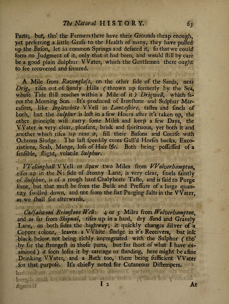 Parts; but, tho* the Farmers there have their Grounds cheap enough, yet preferring a little Grafs to the Health of many, they have pulled up the Bafon, let in common Springs and defaced it, fo that we could form no Judgment of it, only that it had been, and would ftill by care be a good plain Sulphur VVater, which the Gentlemen there ought to fee recovered and fecured. A Mile from Ravenglaft, on the other fide of the Sands, near Drig, riles out of Sandy Hills (thrown up formerly by the Sea, whofe Tide ftill reaches within a Mile of it) Drigwell, which fa¬ ces the Morning Sun. It’s produced of Ironftone and Sulphur Mar- cafites, like Inglewhtte Well in Lancajhire, taftes and finels of both, but the Sulphur h loft in a few Hours after it's taken up, the other principle will carry fome Miles and keep a few Days, the Water is very clear, pleafant, brisk and fpirituous, yet both it and another which rifts up near it, fill their Bafons and Courfe with Ochrous Sludge The laft fpeedily cures Galfd Horfes backs, Exco¬ riations, Scab, Mange, lofs of Hair Sfc. Both being poffefTed of a fenfible, flight, volatile Sulphur. , Welltnghall Well of <$paw two Miles from Wolverhampton, rifes up in the N: fide of Stonny Lane, is very clear, fmels faintly of Sulphur^ is of a rough hard Chalybeate Tafte, and is faid to Purge fome, but that muft be from the Bulk and PreflTure of a large quan¬ tity fwilled down, and not from the fixt Purging (Salts in the VVater, as we lhall fee afterwards. Cocffalwood Brimftone Well\ 4 or 5 Miles from Wolverhampton, and as far from Shipnal, rifes up in a hard, dry <Sand and Gravely Lane, on both fides the highway; it quickly changes Silver of a Copper colour, leaves a White fludge in it's Receivers, but ink black below not being richly impregnated with the Sulphur (thd by far the ftrongeft in thofe parts, but far fhort of what I have ex¬ amined) it lbcn lofes it by carriage or ftanding, here might beafine Drinking VVater, and a Bath too, there being fufficient Water for that purpofe. It’s chiefly noted for Cutaneous Diftcmpers. f 4 . ; , J • s ■ * * V * ' T * i J (\ •.< :»t ' . * f 1 ' ‘ / . 5 * ! t , C*'f' KJ > L ' ‘ % i * ..**+• ' ■ ■* / > f _•( .[« ‘ V ’ I? r - • : • Jx At