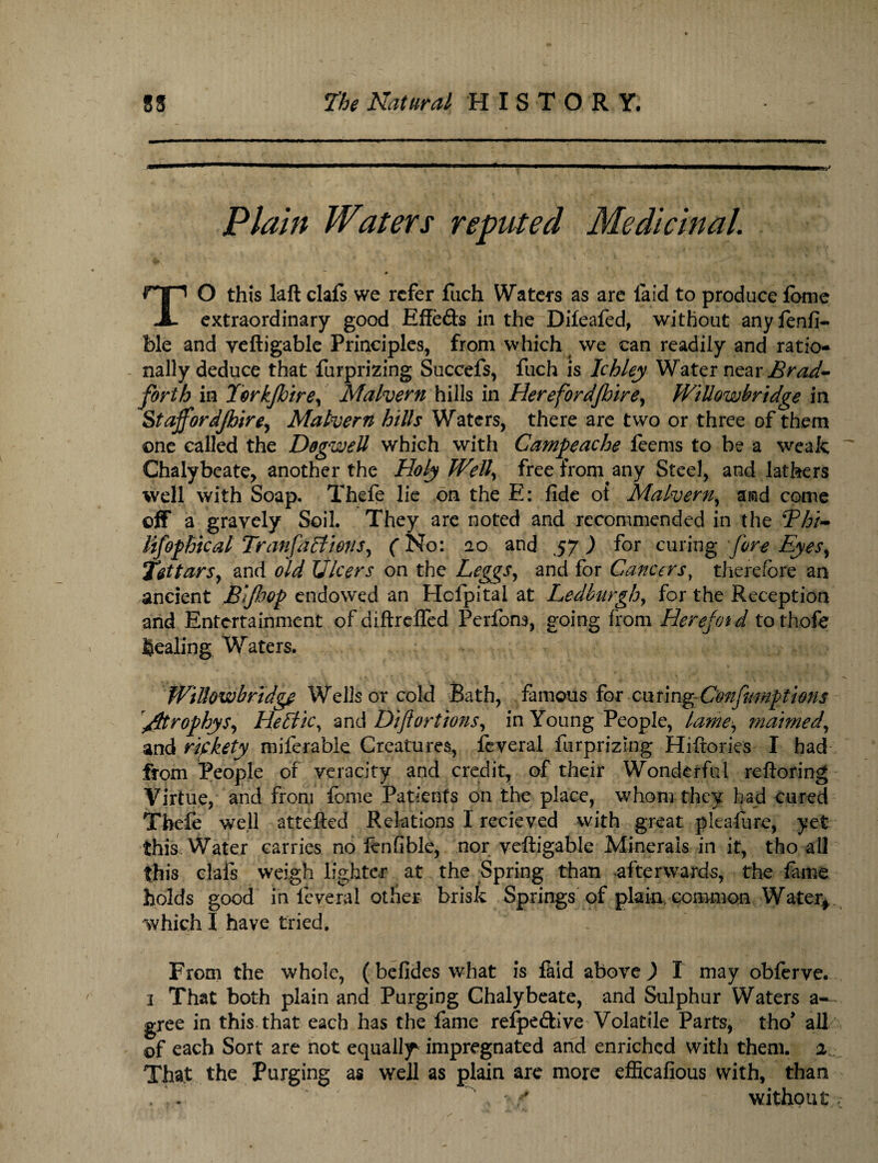Plain Waters reputed Medicinal. TO this laft clafs we refer fach Waters as are laid to produce fomc extraordinary good Effe&s in the Difeafed, without any fenfi- ble and yeftigable Principles, from which we can readily and ratio¬ nally deduce that furprizing Succefs, fuch is Ichley Water near Brad- forth in Torkjhire, Malvern hills in Herefordjhire, WiUowbridge in Staff or djhire, Malvern hills Waters, there are two or three of them one called the DogweU which with Campeache feems to be a weak Chalybeate, another the Holy Well, free from any Steel, and lathers well with Soap. Thefe lie on the E: fide of Malvern, and come off a gravely Soil. They arc noted and recommended in the Bhi- lifophical TranfaEtions, (No: ao and 57 ) for curing fore Eyes, Tatars, and old Ulcers on the Leggs, and for Cancers, therefore an ancient JBijhop endowed an Holpital at Ledburgh, for the Reception and Entertainment of diftreffed Perfons, going from Herejoid tothofe healing Waters. WiUowbridge Wells or cold Bath, famous for ciumgConfumptions /Itrophys, HeEtic, and Dijlortions, in Young People, lame, maimed, and rifkety miferable Creatures, fcveral furprizing Hiftories I had from People of veracity and credit, of their Wonderful reftoring Virtue, and from feme Patients on the place, whom they had cured Thefe well attefted Relations I recieved with great pleafure, yet this Water carries no lenfible, nor veftigable Minerals in it, tho all this clafs weigh lighter at the Spring than afterwards, the fame holds good in leverai other brisk Springs of plain common Water* which I have tried. - ; From the whole, (befides what is faid above,) I may obferve. 3 That both plain and Purging Chalybeate, and Sulphur Waters a- gree in this that each has the fame refpeftive Volatile Parts, tho1 all of each Sort are not equally impregnated and enriched with them. 2 That the Purging as well as plain are more efficafious with, than . . , f without