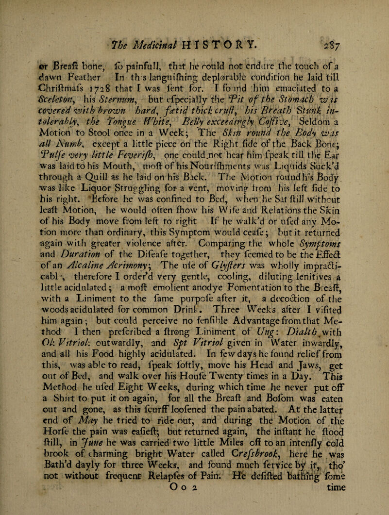 or Breaft bone, lb painfull, that he could not endure the touch of a dawn Feather In th s langui filing deplorable condition he laid till Chriftmafs 1728 that I was lent for. I found him emaciated to a See let on, his Sternum, but efpecially the /Pit of the Stomach wis covered with brown hard, fetid thick crufts his Breath Stunk in¬ tolerably, the Tongue lWhite,, Belly exceedingly Coftive, Seldom a Motion to Stool once in a Week; The Skin round the Body was all Numb, except a little piece on the Right fide of the Back Bone; Pulfe very little Feverifh, one could.not hear him fpeak till the Ear was laid to his Mouth, moft of his Nourishments was Liquids Suck'd through a Quill as he laid on his Back. The Motion round Its Body was like Liquor Struggling for- a vent, moving from his left fide to his right. ’Before he was confined to Bed, when he Satftill without leaf!: Motion, he would often fhow his YVifeand Relations the Skin of his Body move from left to right If he walk'd or ufed any Mo¬ tion more than ordinary, this Symptom would ceafe; but it returned again with greater violence after. Comparing the whole Symptoms and Duration of the Difeafe together, they feemed to be the Effed of an Ale aline Acrimony; The ule of Glyflers was wholly impra&i- cabl% therefore I order’d very gentle, cooling, diluting lenitives a little acidulated; a moft emolient anodye Fomentation to the Breaft, with a Liniment to the fame purpofe after it, a decoction of the woods acidulated for common Drink. Three Weeks after I vifited him again; but could perceive no fenfihle Advantage from that Me¬ thod I then preferibed a ftrong Liniment of Ung: Dialth % with Ol: Vitriol: outwardly, and Spt Vitriol given in Water inwardly, and all his Food highly acidulated. In few days he found relief from this, was able to read, fpeak foftly, move his Head and Jaws, get out of Bed, and walk over his Houfe Twenty times in a Day. This Method he ufed Eight Weeks, during which time he never put off a Shut to put it on again, for all the Breaft and Bofom was eaten out and gone, as this feurff loofened the pain abated. At the latter end of May he tried to ride out, and during the Motion of the Horfe the pain was eafieft; but returned again, the inftant he flood ftill, in June he was carried two little Miles off to an intenlly cold brook of charming bright Water called Crefsbrook, here he was Bath’d dayly for three Weeks, and found much ferviceby if, tho' not without frequent Reiaples of Pain. He defifted bathing fome