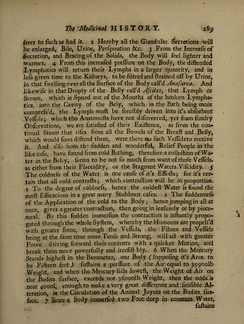 A freer to fuch as had it. 2 Hereby all the Glandular Secretions will be enlarged, Bile, Urine, Perfpiration &c. 3 From the Increafe of Secretion, and Bracing of the Solids, the Body will feel lighter and warmer. 4 From this increafed preffure on the Body, thediftended Lymphatics will return their Lympha in a larger quantity, and in lefs given time to the Kidneys, to be filtred and ft rained off by Urine, in that fwelling over all the Surface of the Body call’d Anafarca. And likewife in that Drop!y of the Belly call’d Afrites, that Lymph or Serum, which is Spued out of the Mouths of the broken Lympha¬ tics, into the Cavity of the Bely, which in the Bath being more comprefs’d, the Lymph muff be forcibly driven into it’s abforbent Veffels; which tho Anatomifts have not difeovered, yet from fundry Obfervations, we are fotisfied of their Exiftence, as from the con* tinual Steam that rifes from all the Bowels of the Breaft and Belly, which would foon diffend them, were there nu fuch Veffelsto receive it. And alfo from th? iudden and wonderful, Relief People in the like cafe, have found from cold Bathing, therefore a colledion of Wal¬ ter in the Beliy, feems to be not fo much from want ofthofe Veffels. as either from their Flaccidity, or the Stagnant Waters Vifcidity. 5 The coldnels of the Water is one caufe of it’s Effects; for it’s cer¬ tain that all cold contrafts; which contradion will be in proportion. 1 To the degree of coldnefs, hence the cold eft Water is found the moft Efficacious in a great many Stubborn cafes. 2 The fuddennefo of the Application of the cold to the Body; hence jumping in all at once, gives a greater contradion, then going in leafurely or by piece¬ meal. By this fudden immerfion the contraction is inftantly propo- gated through the whole Syftem, whereby the Humours are propell’d with greater force, through the Veffels, the Fibres and Veffels being at the fame time more Tenfe and Strong, will ad with greater Force driving forward their contents with a quicker Motion, and break them more powerfully and irrefift bly. 6 When the Mercury Stands higheft in the Barometer, our Body ( fuppofing it’s Area to be Fifteen feet) fuftains a preffure of the Air equal to 399001b Weight, and when the Mercury falls loweft, the Weight of Air on the Bodies furface, exceeds not 360001b Weight, then the oddslis near 4000I, enough to make a very great difference and fenfible Al¬ teration, in the Circulation of the Animal Juyces on the Bodies fur- face. 7 Since a Body immerfed two Foot deep in common Water,, fuftains