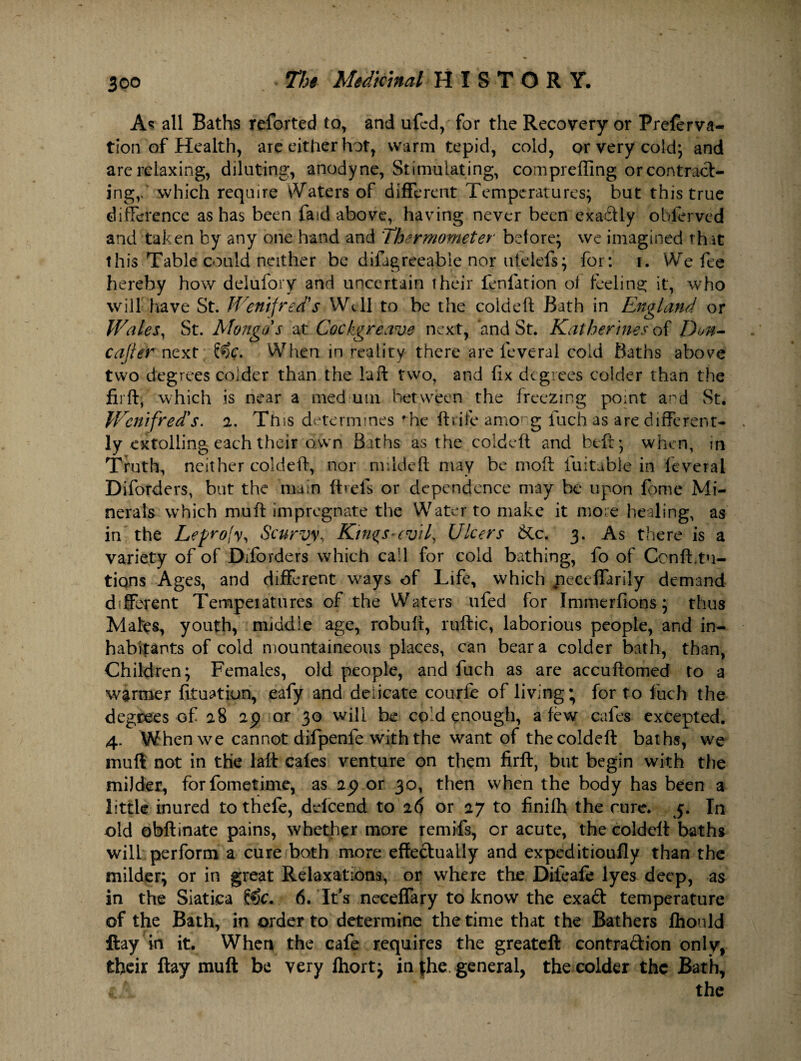 As all Baths reforted to, and ufcd, for the Recovery or Prefer va- tion of Health, are either hot, warm tepid, cold, or very cold; and are relaxing, diluting, anodyne, Stimulating, compreffing or contract¬ ing,.' which require Waters of different Temperatures; but this true difference as has been fasd above, having never been exactly oblerved and taken by any one hand and Thermometer before; we imagined that this Table could neither be difagreeable nor ufeiefs; for: i. We fee hereby how delufory and uncertain their fenfation of feeling it, who will have St. Wentfred's Well to be the cold eft Bath in England or Wales, St. Mongos at Cock.greave next, and St. Katherines of Dm- cajler next &c. 'When in reality there are feveral cold Baths above two degrees colder than the luft two, and fix degrees colder than the firft, which is near a med utn between the freezing point a-^d St. Wcnifred's. 2. Ttns determines ^he ftrife among luch as are different¬ ly extolling each their own Baths as the coldeft and beft; when, in Truth, neither coldeft, nor mildeft may be moft luitable in feveral Diforders, but the main ft refs or dependence may be upon fpmc Mi¬ nerals which muft impregnate the Water to make it more healing, as in the Leprofy, Scurvy, Kin%s»(vil, Ulcers &c. 3. As there is a variety of of Diforders which call for cold bathing, fo of Ccnfbtu- tions Ages, and different ways of Life, which neccffarily demand different Tempeiatures of the Waters ufed for Immerfions; thus Mates, youth, middle age, robuft, ruftic, laborious people, and in¬ habitants of cold mountaineous places, can bear a colder bath, than, Children; Females, old people, and fuch as are accuftomed to a warmer fituatiun, eafy and delicate courfe of living; for to luch the degrees of 28 2p or 30 will be cold enough, a few cafes excepted. 4. When we cannot difpenfe with the want of the coldeft baths, we muft not in the laft cafes venture on them firft, but begin with the milder, fbrfometime, as 25) or 30, then when the body has been a little inured to thefe, defeend to 26 or 27 to finilh the cure. 5. In old obftinate pains, whether more remifs, or acute, the coldeft baths will perform a cure both more effectually and expeditioufly than the milder; or in great Relaxations, or where the Diieafe lyes deep, as in the Siatica 6. It's neceffary to know the exad temperature of the Bath, in order to determine the time that the Bathers fhould ftay in it. When the cafe requires the greateft contradion only, their ftay muft be very fhort; in the general, the colder the Bath,