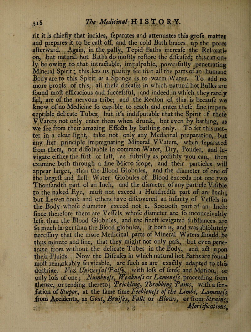 rit it is chiefly that incides, feparates a^d attenuates this grofs matter and prepares it to be caft off, and the cold Bath braces up the pores afterward* Again, in the palfy, Tepid Baths increafe the Relaxati-r pn, but natural* hot Baths do moftly reftore the difeafed; thiscan on¬ ly be owing to that intradable, impalpable, powerfully penetrating Mineral Spirit* this lets us plainly fee that all the parts of an humane Body are to this Spirit as a Sponge is to warm Water* To add no more proofs of this, all thefe difeafes in which natural hot Bulks are found mod efficacious and fuccefsful, and indeed in which they rarely faij, are of the nervous tribe; and the Reafon of this is becaufe we know of no Medicine fo capable to reach and enter thefe fine imper¬ ceptible delicate Tubes- but its indifputable that the Spirit of thefe Waters not only enter them when drunk, but even by bathing, as we fee from their amazing Effeds by bathing only. To let this mat¬ ter in a clear light, take not only any Medicinal preparation, but any fixt principle impregnating Mineral VVaters, when feparated from them, not diffolvable in common Water, Dry, Pouder, and le¬ vigate either the firft or laft, as fubtilly as poffibly you can, then examine both through a fine Micro fcope, and their particles will appear larger, than the Blood Globules, and the diameter of one of the largeft and firft Water Globules of Blood exceeds not one two Thoufandth part, of an Inch, and the diameter of any particle Vifible fo the naked Eye, muft not exceed i Hundredth part of an Inch; but Lewen hook and others have difcovered an infinity of Veflcls in the Body whofe diameter exceed not i. Sooooth part of an Inch; fince therefore there arc VefTels whofe diameter are fo inconceivably lefs sthan the Blood Globules, and the finelt levigated fubftances are fo much la^ ger than the Blood globules, it both is, and was absolutely neceffary that the more Medicinal parts of Mineral Waters fhould be thus minute and fine, that they might not only pafs, but even pene¬ trate from without the delicate Tubes in the Body, and ad upon their Fluids Now the Difeafes in which natural hot Baths arc found moil remarkably feivicable, are fuch as are exadly adapted to this dodriae. Viz Univerfal Talfy, with loft of fenfe and Motion, or only loft of one; Numbnejsy Wtaknefs or Lamenefs proceeding from thence,! or. tending thereto; Trickling. Throbbing Tains, with a fen- fat ion of Stupor, at the fame time Feeblenejs of the Limbs9 Lamenefs from Accidents, as Gouty Bruifes? FaUs or Blows, or from Strainsy A * ’ * Mortifications,