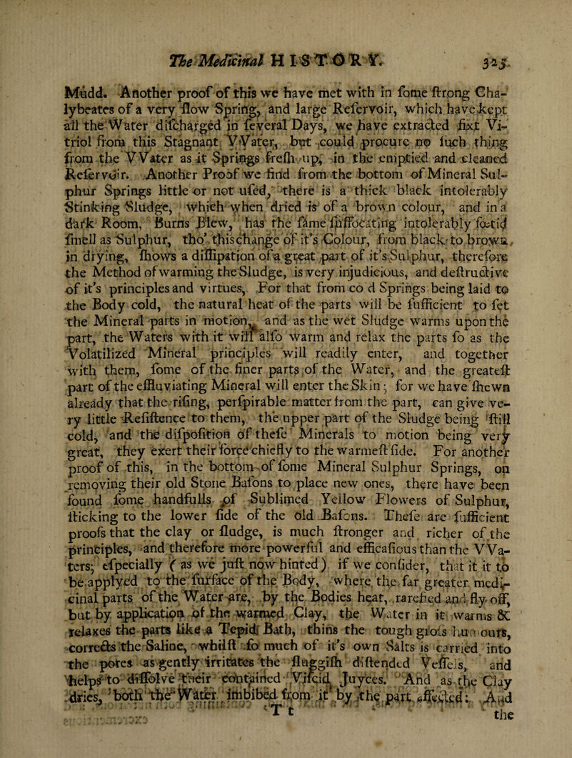 3*5 Mudd. Another proof of this we have met with in fome ftrong Cha- lybeatesof a very flow Spring, and large Refervoir, which have kept all the Water dilcharged in feveral Days, we have extracted fixt Vi¬ triol from this Stagnant VVater, but tcould. procure mp Inch thing from the Water as it Springs frefh up£ in the emptied and cleaned Refervoir. Another Proof we find from the bottom of Mineral Sul¬ phur Springs little or not ufed, there is a thick black intolerably Stinking Sludge, which vyhen dried is* of a brown colour, and in a dark Room, Burns Blew, has the fime fpffocating intolerably fetid fmfell as Sulphur, tho’ this change of it's Colour, from black to brows in drying, fhows a diffipation ofa gt#at part of it's Sulphur, therefore the Method of warming the Sludge, is very injudicious, and deftrucHve of it's principles and virtues, For that from co d Springs being laid to the Body cold, the natural heat of the parts will be fufficient to fet the Mineral parts in motion,^ and as the wet Sludge warms upon the part, the Waters with it will alfo warm and relax the parts fo as the Volatilized Mineral principles will readily enter, and together with them, fome of the finer parts of the Water, and the greateft part of the effluviating Mineral will enter the Skin * for we have fhewn already that the riling, perlpirable matter from the part, can give ve¬ ry little Refiftence to them, the upper part of the Sludge being ftili cold, and the difpofition of thefe Minerals to motion being very great, they exert their force chiefly to the warmeft fide. For another proof of this, in the bottom of fome Mineral Sulphur Springs, on ^removing their old Stone Bafons to place new ones, there have been found fome handfulls pf Sublimed Yellow Flowers of Sulphur, flicking to the lower fide of the old Bafons. Thefe are fufficient proofs that the clay or fludge, is much ftronger and richer of the principles, and therefore more powerful and efficafious than the Wa¬ ters; efpecially ( as we juft now hinted) if we confider, that it it to be applyed to the furface of the Body, where the far greater medi¬ cinal parts of the Water are, by the Bodies heat, rarefied and fly off, but by application of the warmed Clay, the Water in it warms 8C relaxes the parts like a Tepid; Bath, thins the tough grols humours, corre&s the Saline, whilft fo much of it’s own Salts is carried into the pores as gently irritates the fluggifli diftended Veffeis, and