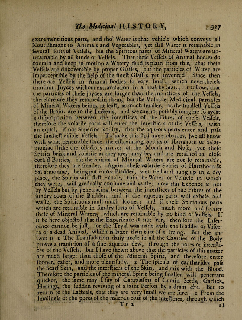 excrementitious parts, and tho* Water is that vehicle which conveys all Nourifhment to Anima;s and Vegetables, yet (till Water is retainable in feveral forts of Veflels, but the Spiritous parts of Mineral Waters are un- retainable by all kinds of Veffels. That thefe Veflels of Animal Bodies do contain and keep in motion a Watery fluid is plain from this, that thefe Veflels are difcoverabie by proper Giaffes, but the particles of Water are imperceptible by the help of the fineft; Giaffes yet invented. Since then there are Veflels in Animal Bodies fo very fmall, which neverthelefs tranhnit Juyces without excravafation in a healthy State, it follows chat the particles of thefe juyces are larger than the interftjces of the Veflels, therefore are they retained in them,,' but the Voiacile xVled.cinal particles of Mineral Waters being, at Ieaft, as much imailer, as che lmalleft Veflels of the Brain, are to the La&eals, and we cannot poflibly imagine fo great a difproportion between the interftices of the Fibres of thefe Veflels, therefore the volatile parts will enter the interlaces of the Veflels, with an equal, if not Superior facility, that the aqueous parts enter and pafs the lmalleft vifible Veflels. To'make this flnl more obvious, jwe all know with what penetrable torce the effluviatiivg opines of Hartshorn or Salar- moniac ftrike the olfactory nerves of the Mouth and Nofe, yet thefe Spirits brisk and volatile as they are, may be, and are retained in clofe cork’d Bottles, but the Spirits of Mineral Waters are not io retainable, therefore they are fmaller. Again, thefe volatile Spirits of Hartshorn & Sal armoniac, being put into a Bladder, well tied and hung up in a dry place, the Spirits will firft exhab, thin the Water or Vehicle in which they were, will gradually confume and wafte; now this Expence is not by Veflels but by penetrating between the interftices of the Fibres of the (undry coats of the B adder, and if the aqueous parts will exhale and wafte, the Spirituous muft much fooner; and if thefe Spirituous parts which are retainable in fundry forts of Veffels, much more and fooner thefe of Mineral Waters; which are retainable by no kind of Veflels. If it be here objected that the Experience is not fair, therefore the Infer- rence cannot be juft, for the Tryal was made with the Bladder or Vifce- ra of a dead Animal, which is laxer than that of a living. But the an- fwer is i The Tranfudation daily made in all the Cavities of the Body proves a tranflrion of a fine aqueous dew, through the pores or interfti¬ ces of the Veflels, but I have (hewn above that the particles of this matter are much larger than thofe of the Mineral Spirit, and therefore enter fooner, eafier, and more plentifully. 2 The fpicula of cantharides pafs the Scarf Skin, and the interftices of the Skin, and mix with the Blood* Therefore the particles of the mineral Spirit being fmaller will penetrate quicker, the fame may I fay of Cacuplafms of Cumin Seeds, Gariick, Herings, the fudden reviving of a faint Perfon by a dram &c. But to return to the La&eals, that they are very fmall we are fure. 1 From the fmailnefs of the pores of the mucous coat of the fmeftines, through which