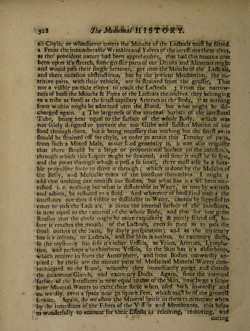 . f t . _ % > all Chyle, or whatfoever enters the Mouths of the Ladeate muft be filtred. 2. From the innumberable Wrinklesand Valves ot the intedines them elves, as tho’ provident nature had been apprehenfive, that had this mucous coat been upon it’s ftretch, fomegrcfier parts of our Drinks and Aliments might aqd would pafs their fingle Strainer, get into the Mouths of the Ladeals, and there occafion obftrudions, but by the prefent Mechanilm, the nu¬ tritive parts, with their vehicle, are fo drained from the groffer, That not a vifible particle efapes to reach the Ladeals. 3 From the narrow- nefsof both the Mouths & Pipes of the Ladeals themlelves they belonging to a tribe as fmali as the fined capillary Arteries in the Body, t* at nothing from within might be admitted into the Blood, but what might be dis¬ charged again. 4 The largenefs of the internal Surface of the inteftinal Tube, being hear equal to the furface of the whole Body, which was not folely defigned to prevent the too Glibe arid fudden Motion of our food through them, but it being neceflary that nothing but the fined patts fliould be drained off for chyle, in order to attain this Tenuity of parts, from fuch a Mixed Mafs, as our fcod generally is, it was alio requilite that there fhould be a large or proportional Surface on the iriteftmJs, through which this Liquor might be drained; and fince ir mud be fo fine, and the pores through which it paiLs fo fmali, there mud alfo be a Writa¬ ble propulfive force to drive it through ; which is done by the Mufcles of the Belly, and Mufcular coats of the interims themlelves. I might y add that nothing can nourifh our Bodies, but what has it's felt been nou- rifhed i. e. nothing but what is diflohrable in Water, or may by warmth and adion, be reduced to a fluid. And whatever of food kind enteis the inteftines not thus d vifible or diffoluble in Water, cannot be fuppofed to enter or pafs the Lad ats. 2 Since the internal furface of the intedines, is near equal to the e xternal of the whole Body, and that for one great Reafon that the chyle might be more exquifitely & purely filtred off, be¬ fore it reaches the mouth i of the Ladeals, even fo pure as to pafs the fmali outlets ot the Skin, by dayly psrfpiration; and as the mylentry has it's intents, or Ladeals, ana the Skin is outlets, or excretory duds* fo the myfentiy has aifo it's ocher VeiTels, as Veins, Arteries, Lympha¬ tics, and perhaps a’foabforbent‘Veflels, fo the Skin has its abforbents, which receive in from the Atmosphere, and from Bodies outwardly ap¬ plied ; by thefe are the minute parts of Medicinal Mineral Waters com¬ municated to the Blood, whereby they immediately purge and deanfe the cutaneous Glands, and excretory Duds. Again, ftnfee the internal • furface of the Intedines is near equal to that of the Skin, how large a fcope have Mineral Waters to exert their force when ufed both inwardly and ou toafdly, even a fpace near 50 Tquare Feet, which mud be of the greateft frrvice. Again, do we allow the Mineral Spirit in them to penetrate when by he interftices of the Fibres of the Vvff ls and Membranes, this helps ns wonderfully to account for their Effeds ia releiving> removing, and • a  ‘ ~ '  x * 1 curing