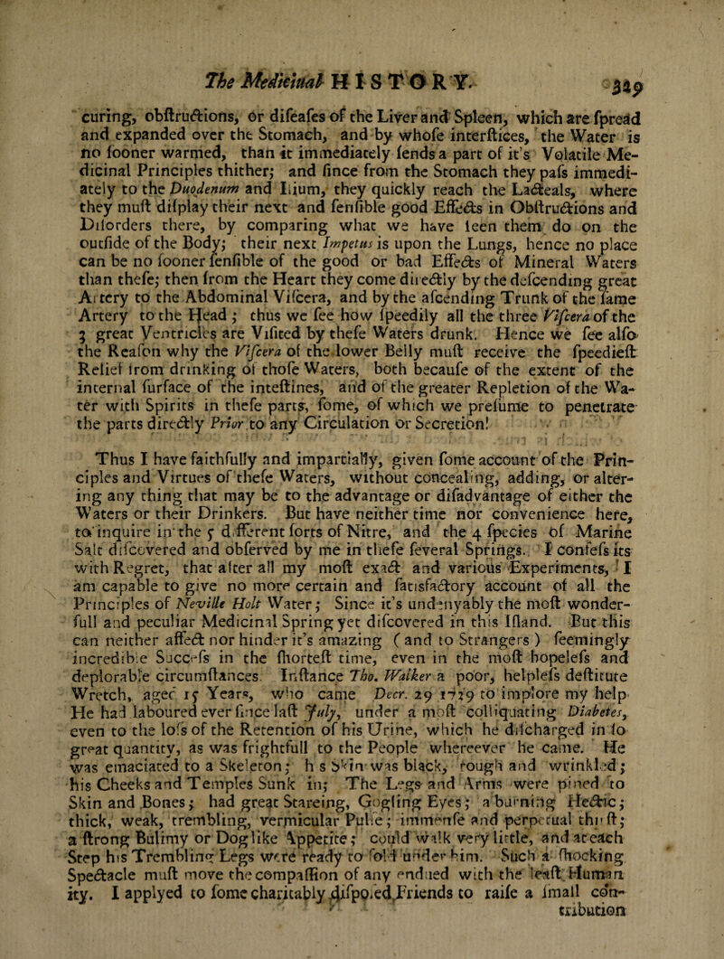 The Meikmal HIS TO R Y. 5*p curing, obftru&ions, Or difeafes of the Liver and Spleen, which are fpredd and expanded over the Stomach, and by whofe interfaces, the Water is no fooner warmed, than it immediately fends a part of it s Volatile Me¬ dicinal Principles thither,* and fince from the Stomach they pafs immedi¬ ately to the Duodenum and Ilium, they quickly reach the La&eais, where they muft difplay their next and ferifible good Effe&s in Obftru&ions and Dilorders there, by comparing what we have ieen them do on the outfide of the Body; their next Impetus is upon the Lungs, hence no place can be no fooner lenfible of the good or bad Effects of Mineral Waters than thefe,* then from the Heart they come dire&ly by the defcending great Artery to the Abdominal Vifcera, and by the afeending Trunk of the fame Artery to the Head ,* thus we fee how f peedily all the three Vlfcera of the g great Ventricles are Vifited by thefe Waters drunk. Hence we fee alfa the Reafon why the Vlfcera of the lower Belly muft receive the fpeedieft Relief from drinking of thofe Waters, both becaufe of the extent of the internal furface of the inteftines, and ot the greater Repletion of the Wa¬ ter with Spirits in thefe parts, fome, of which we prefume to penetrate* the parts dire&ly Prior to any Circulation or Secretion! Thus I have faithfully and impartially, given fome account of the Prin¬ ciples and Virtues of thefe Waters, without concealing, adding, or alter¬ ing any thing that may be to the advantage or difadvantage of either the Waters or their Drinkers. But have neither time nor convenience here, to'inquire in* the y d.fforent forts of Nitre, and the 4 fpecies of Marine Salt difeovered and obferved by me in thefe feverai Springs. I confefsfts with Regret, that alter all my moft exaeft and various Experiments> I am capable to give no more certain and fatisfa<ftory account of all the Principles of Neville Holt Water,* Since it’s undenyably the moft wonder- full and peculiar Medicinal Spring yet difeovered in this ifland. But this can neither affect nor hinder it’s amazing ( and to Strangers ) feemingly incredible Succefs in the fhorteft time, even in the moft hopelefs ana deplorable circumftances. Inftance Tho. Walker a poor, hetplefs defticute Wretch* a gee ly Years, who came Deer. 29 1739 to implore my help- He had laboured ever fnce Iaft under a moft colliquating Diabetesy even to the lofs of the Retention of his Urine, which he ddcharged in (o great quantity, as was frightfull to the People whereever he came. He was emaciated to a Skeleton: h s S'<in was black, rough and wrinkled; his Cheeks and Temples Sunk in; The Legs-and Arms were pined to Skin and Bones; had great Stareing, Gogfing Eyes; a burning He&ic; thick, weak, trembling, verjnicular Puhe; immenfe and perpetual thnft; a ftrong Bulimy or Doglike Appetite; could walk very little, and aere&ch Step his Trembling Legs were ready to fold under him. Such a (hocking Spectacle muft move the companion of any endued with the leaft Human ity. I applyed to fome charitably ^PP^.Friends to raife a lmall con¬ tribution