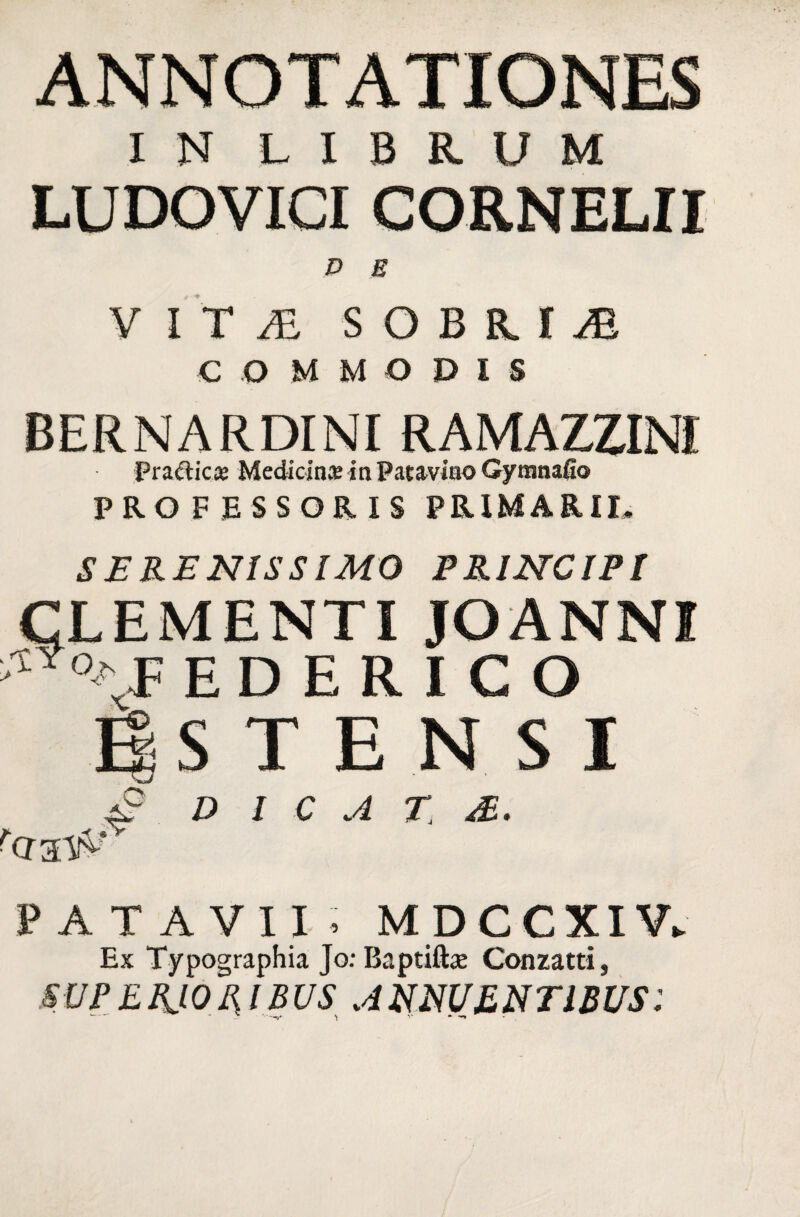 ANNOTATIONES IN LIBRUM LUDOVICI CORNELII D E VITAE SOBRIA COMMODIS BERNARDINI RAMAZZINI pratfticce Medicina: in Patavino Gymnafio PROFESSORIS PRIMARII, SERENISSIMO PRINCIPI LEMENTI JOANNI E D E R I C O £ D l C A T. '(T3.W PATAVII, MDCCXIR Ex Typographia JorBaptifta; Conzatti, SVPE.RJ.OHIBVS ANNUENTIBUS: