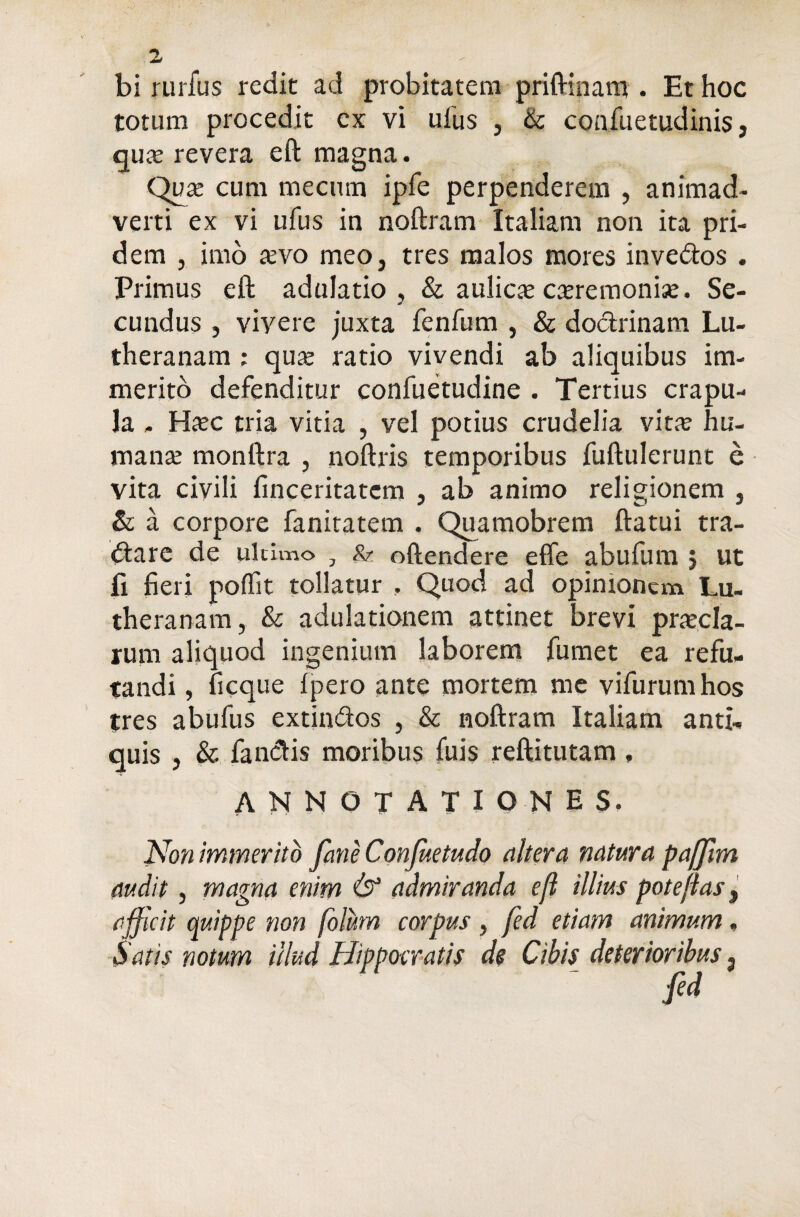 bi rurfus redit ad probitatem priftinam . Et hoc totum procedit cx vi ufus , & confuetudinis, qua; revera eft magna. Qua; cum mecum ipfe perpenderem , animad¬ verti ex vi ufus in noftram Italiam non ita pri¬ dem , imo aevo meo, tres malos mores invedos . Primus eft adulatio, & aulicae caeremoniae. Se¬ cundus , vivere juxta fenfum , & dodrinam Lu- theranam ; quae ratio vivendi ab aliquibus im¬ merito defenditur confuetudine . Tertius crapu¬ la , Haec tria vitia , vel potius crudelia vita; hu¬ mana; monftra , noftris temporibus fuftulerunt e vita civili finceritatcm , ab animo religionem , & a corpore fanitatem . Quamobrem ftatui tra- dare de ultimo , & oftendere effe abufum 5 ut fi fieri poffit tollatur , Quod ad opinionem Lu- theranam, & adulationem attinet brevi praecla¬ rum aliquod ingenium laborem fumet ea refu¬ tandi , ficque fpero ante mortem me vifurumhos tres abufus extindos , & noftram Italiam anti¬ quis , & fandis moribus fuis reftitutam, ANNOTATIONES. Non immerito fane Confuetudo altera natura pafflm audit, magna enim Q1 admiranda efl illius pote fias, afficit quippe non folum corpus, fed etiam animum. Satis notum illud Hippocratis de Cibis deterioribus. fed