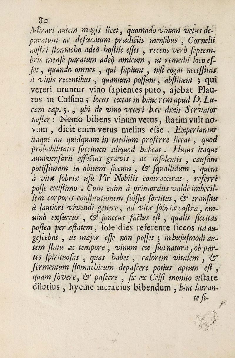 So Mirari autem magis licet, quomodo vinum vetus de¬ puratum ac defaecatum prcediBis menfibusj Cornelii no (Iri ftomacho adeb boftile efjet, recens vero feptenu bris menfi paratum adeo amicum , ut remedii loco ef- fet , quando omnes , qui fapiunt , ni/i cogat necejfttas a vinis recentibus , quantum pofjunt, abftinent ; qui veteri utuntur vino fapientes puto, ajebat Plau¬ tus in Caflina } locus extat in hanc rem apud D. Lu¬ cam cap. 5., ubi de vino veteri hac dixit S er fator nojler: Nemo bibens vinum vetus, ftatim vult no¬ vum , dicit enim vetus melius efse . Experiamur itaque an quidquam in medium proferre liceat, quod probabilitatis Jpedmen aliquod habeat . Hujus itaque anniverf&rii affeBus gravis , ac infokntis , caufam potijfimam in abitum ficcum , (s’ fquallidum , quem d vitee fobriec ufu Vir Nobilis contraxerat , referri pojje exiftimo . Cum enim d primordiis valde imbecil¬ lem corporis eonfiituthnem fuijjet fortitus, & tranfitu d lautiori vivendi genere, ad vitd fobritf caftra, om¬ nino exfuccus , & junceus faBus eft , qualis ficcitas poftea per <eflatem, Iole dies referente ficcos itaau- gefcebai , ut major efje non pojjet 5 in hujufmodi au¬ tem (latu ac tempore , vinum ex fua natura, oh par¬ tes fpirituofas , quas habet , calorem vitalem , (T fermentum ftomachicum depafcere potius aptum eft , quam fovere, & pafcere , fic ex Celft monito sila te dilutius, hyeme meracius bibendum , hinc latran-