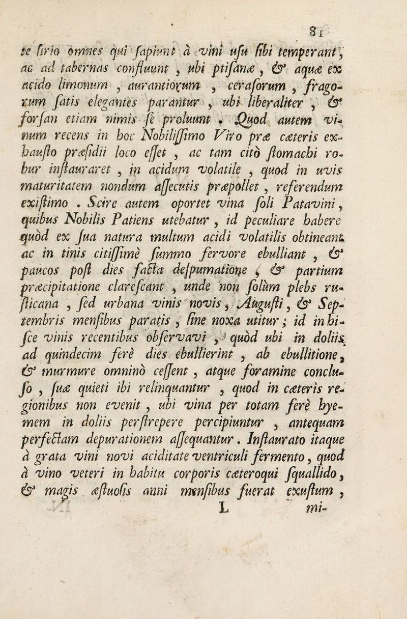 8i te (irio omnes qui fapiunt a vini ufu (ibi temperant', ac. ad tabernas confluunt , ubi ptifaiue, & aqu<e ex acido limomm , auram iorum , ceraforum , frago¬ rum fatis elegantes parantur , ubi liberaliter , & for [an etiam nimis fe proluunt . Quod autem vi¬ num recens in hoc Nobiliffimo Viro pne cceteris ex- haufio prcefidii loco efjet , ac tam cito fiomachi ro¬ bur infiauraret , in acidum volatile , quod in uvis maturitatem nondum afjecutis praepollet, referendum exi fimo . Scire autem oportet vina foli Patavini, quibus Nobilis Patiens utebatur , id peculiare habere quod ex fua natura multum acidi volatilis obtineant, ac in tinis citiffimd fummo fervore ebulliant , & paucos pofl dies fa&a dejpumatione ( &1 partium prdcipitatione clarefcant , unde non folum plebs ru- jlicana , fed urbana vinis novis, Jlugufli, Sep¬ tembris menfibus paratis , (ine noxa utitur; id in hi- fce vinis recentibus obfervavi , ' quod ubi in doliis ad quindecim fere dies ebullierint , ab ebullitione, (3* murmure omnino cefjent, atque foramine conclu- fo , fuce quieti ibi relinquantur , quod in cceteris re¬ gionibus non evenit, ubi vina per totam fere hye- mem in doliis perflrepere percipiuntur , antequam per feclam depurationem afjequantur. Inflaurato itaque a grata vini novi aciditate ventriculi fermento, quod h vim veteri in habitu corporis cceteroqui fquallido, & magis cefluofis anni menfibus fuerat exuflum , L m/-