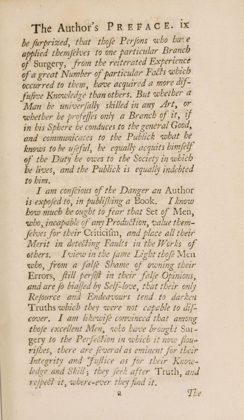 be furprized, that thofe Perfons who bare applied themfelves to one parti cular Branch of Surgery, from the reiterated Experience of a great Number of particular Faéts which occurred to them, bave acquired a more dif- fufive Knowledge than others. But whether a Man be univerfally skilled in any Art, or whether be profeffes only a Branch of tt, 1 in bis Sphere be conduces to the general Good, and communicates to the Publick what be knows tobe ufeful, he equally acquits him/elf of the Duty be owes to the Society in which be lives, and the Publick is equally indebted to him. I am confetous of the Danger an Author is expofed to, in publifling a Book. I know how much be ought to fear that Set of Men, who, incapable of any Production, value them- Jelves for their Criucifin, and place all their Merit in deteéting Faults in the Werks of others. Iview1n the fame Light thofeMen who, from a falfe Shame of owning their Errors, fiill perfift in their falje Opinions, and are fo biaffed by Seif-love, that their only Refource and Endeavours tend to darken Truths which they were not capable to dif- cover. I am tikewife convinced that among thofe excellent Men, who bave brought Sur- gery fo the Perfection in which 1£ now flou- rifbes, there are féveral as entinent for their Integrity and “fuflice as for their Krow- ledge and Skill, they feek after Truth, and refpett it, where-ever. they find it. a The
