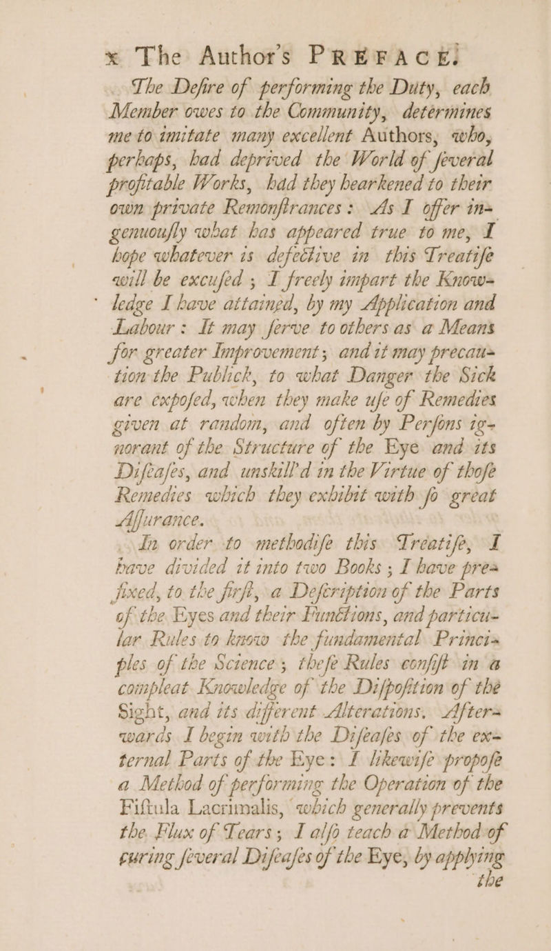= The Defire of performing the Duty, each Member owes to the Community, determines me to imitate many excellent Authors, who, perhaps, bad deprived the World of feveral profitable Works, bad they bearkened to their own private Remonfirances: As I offer in= genuoufly what bas appeared true to me, I hope whatever is defective in this Treatife will be excufed ; I freely impart the Know- * dedge I have attaingd, by my Application and Labour : It may ferve to others as a Means for greater Improvement; and it may precau~ tion the Publick, to what Danger the Sick are exposed, when they make ufe of Remedies given at random, and often by Perfons 19- norant of the Structure of the Eye and its Difèafes, and unskill'd in the Virtue of thofe Remedies which they exbibit with fo great Aflurance. tn order to methodife this Treatife, I bave divided it into two Books ; I have prea fixed, to the firfi, a Defeription of the Parts of the Eyes and their Funéfions, and particu- lar Rules to knew the fundamental Princi» ples of tbe Science; thefe Rules confit in à compleat- Knowledge of the Difpofition of the Sight, and its different Alterations, Afters wards I begin with the Difeafes of the ex= ternal Parts of the Eye: I likewife propofe a Method of performing the Operation of the Fiftula Lacrimalis, which generally prevents the. Flux of Tears; I alfo teach a Method of curing feveral Difeafes of the Eye, by applying ‘the