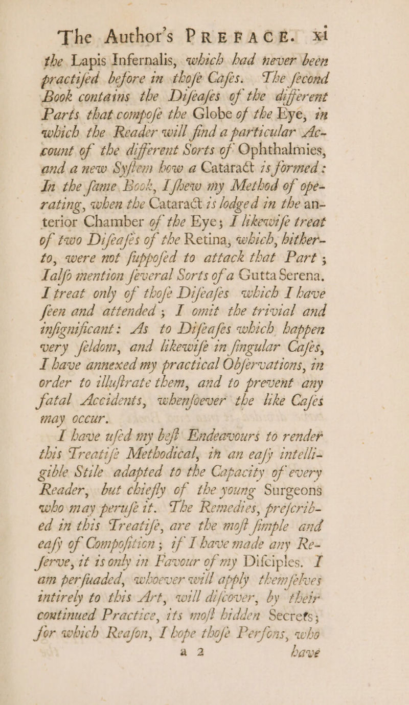 the Lapis Infernalis, which had never been practifed before in thofe Cafes. The fecond Book contains the Difeafes of the different Parts that compofe the Globe of the Eye, in which the Reader will find a particular Ac- count of the different Sorts of Ophthalmies, and anew Syfiem bow a Cataract 7s formed : In the fame, Book, Lfhew my Method of ope- rating, when the Cataract 2s lodged in the an- terior Chamber of the Eye; J /ehkewife treat of two Difeafes of the Retina, which, hither to, were not fuppofed to attack that Part ; Lalfo mention feveral Sorts of a Gutta Serena. I treat only of thofe Difeafes which I have feen and attended ; I omit the trivial and infignificant: As to Difeafes which happen very feldom, and likewife in fingular Cafes, I have annexed my practical Objervations, in order to illufirate them, and to prevent any fatal Accidents, whenfoever the like Cafes may occur. I bave ufed my beft Endeavours to render this Treatife Methodical, in an eafy intelli- gible Stile adapted to the Capacity of every Reader, but chiefly of the young Surgeons who may perufe it. The Remedies, préfcrib- ed in this Treatife, are the mot fimple and eafy of Compofition ; if I bave made any Re- Jerve, it 1s only in Favour of my Difciples. I am perfuaded, whoever will apply themfelves intirely to this Art, will difcover, by thetr coutinued Practice, its moft hidden Secrets; Sor which Reafon, I hope thofe Perfons, who a 2 have