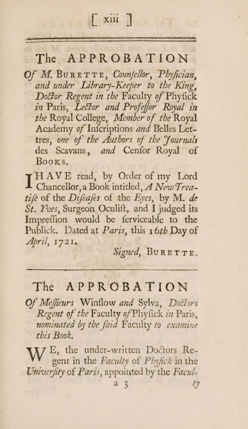 1 Xi | The APPROBATION. Of M. BureTTe, Counfellor, Phyfician, and under Library-Keeper to the King, Doftor Regent in the Faculty of Phyfick in Paris, Lector and Profeffor Royal in the Royal College, Member of the Royal Academy of Infcriptions and Belles Let- tres, one of the Authors of the Fournals des Scavans, and Cenfor Royal of Books. is AVE read, by Order of my Lord Chancellor,a Book intitled, 4 New Trea- tife of the Diféafes of the Eyes, by M. de St. Yves, Surgeon Oculift, and I judged its Impreffion would be ferviceable to the Publick. Dated at Paris, this 16th Day of April, 17214 | Signed, BURETTE. The APPROBATION Of Mefieurs Winflow and Sylva, Doéfors Regent of the Faculty of Phyfick 72 Paris, nominated by the faid Faculty to examine ~ this Book, | E, the under-written Doctors Re- | gent in the Faculty of Phyfck in the Univerfity of Paris, appointed by the Facul- a 3 ry
