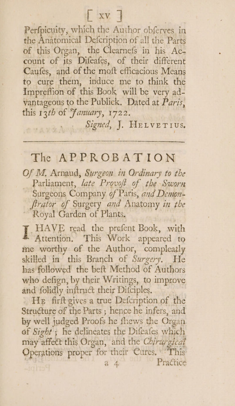 Perfpicuity, which the Author obferves in the Anatomical Defcription of all the Parts of this Organ, the Clearnefs in his Ac- count of its Difeafes, of their different Caufes, and of the moft efficacious Means to cure them, induce me to think the Impreffion of this Book will be very ad- vantageous to the Publick. Dated at Paris, this 137) of “fanuary, 1722. Signed, J. HELVETIUS. The APPROBATION Of M. Arnaud, Surgeon in Ordinary to the _ Parliament, /ate Provoft of the Sworn Surgeons Company of Paris, and Demon- ftrator of Surgery and Anatomy i in the ~ Royal Garden of Plants. I. HAVE read the prefent Book, with Attention. ‘This Work appeared to me worthy of the Author, compleatly skilled in this Branch of Surgery. He has followed the beft Method of Authors who defign, by their Writings, to improve and folidly inftruct their Difciples. \ He firftgives a true Defcription of the Structure of the Parts ; hence he infers, and by well judged Proofs he fhews the Or gan of Sight ; he delineates the Difeafes which may affect this Organ, and the Chirur ‘gical Operations proper for their ‘Cures. * “Phis à 4 Practice
