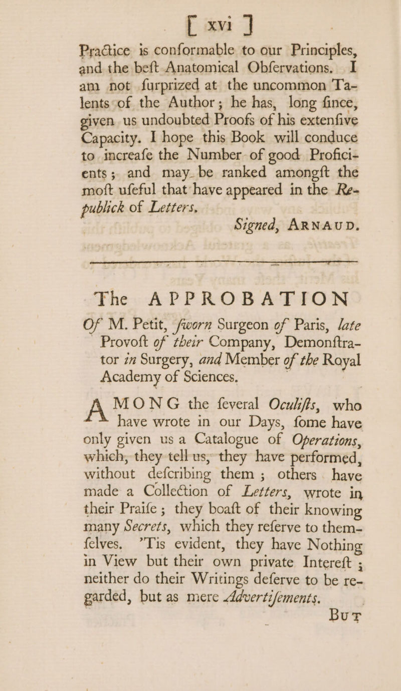 Practice is conformable to our Principles, and the beft Anatomical Obfervations. I am not furprized at the uncommon Ta- lents of the Author; he has, long fince, given us undoubted Proofs of his extenfive Capacity. I hope this Book will conduce to increafe the Number of good Profici- ents; and may be ranked amongft the moft ufeful that have appeared in the Re- publick of Letters, | Signed, ARNAUD. aoe The APPROBATION Of M. Petit, /worn Surgeon of Paris, /ate - Provoft of their Company, Demonftra- tor zw Surgery, and Member of the Royal Academy of Sciences. | À MONG the feveral Ocxkffs, who have wrote in our Days, fome have only given us a Catalogue of Operations, which, they tellus, they have performed, without defcribing them ; others have made a Collection of Letters, wrote in their Praife ; they boaft of their knowing many Secrets, which they referve to them- felves. ?Tis evident, they have Nothing in View but their own private Intereft ; neither do their Writings deferve to be re- garded, but as mere Ædvertifements. Bur