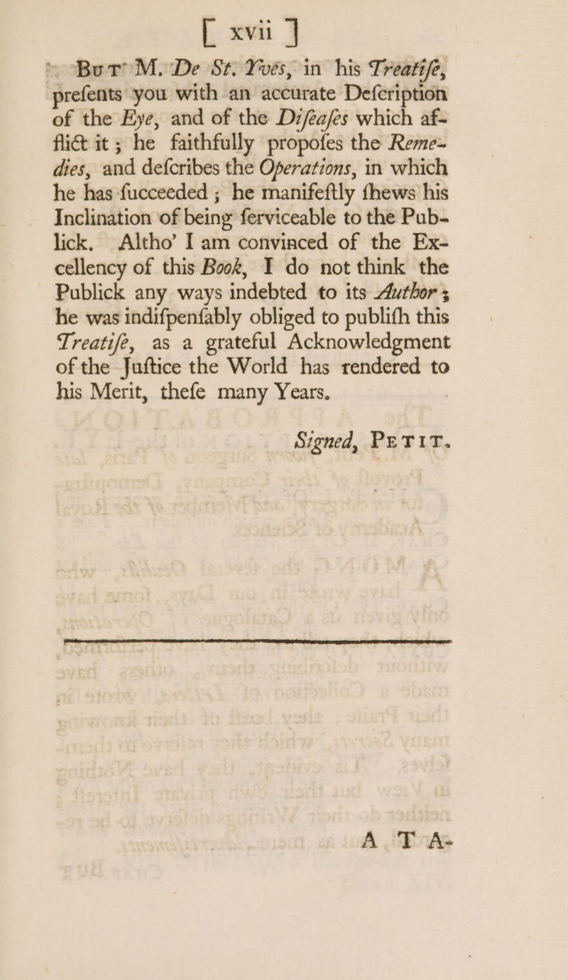 But M. De St. Yves, in his Treatife, prefents you with an accurate Defcription of the Eye, and of the Di/éajes which af- fic it; he faithfully propofes the Reme- dies, and defcribes the Operations, in which he has fucceeded ; he manifeftly fhews his Inclination of being ferviceable to the Pub- lick, Altho’ I am convinced of the Ex- cellency of this Book, I do not think the - Publick any ways indebted to its Author; he was indifpenfably obliged to publifh this Treatife, as a grateful Acknowledgment of the Juftice the World has rendered to his Merit, thefe many Years. Signed, PETIT. A T A-