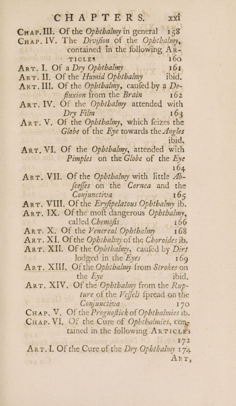 Cuapr. Ill. Of the Ophthalmy in general 158 Cuap. IV. The Divifion of the Opbthalmy, contained in the following Ar- | TICLES 160 ART. I. Of a Dry Ophthalmy 16% Arr. Il. Of the Humid Ophthalmy ibid, Art. Ill. Of the Ophtbhalmy, caufed.by a De- fiuxion from the Brain 162 Art. IV. Of the Ophibalmy attended with Dry Film - 16: 3 Arr. V. Of the Ophthalmy, which feizes the Globe of the Eye towards the Angles ibid. Art, VI. Of the Ophthalmy, attended with Pimples on the Glode of the Eye 164 Art. VII. Of the Ophthalmy with little 4- feeffes on the Cornea and the Conjunctiva 165 Art. VIII. Of the Eryfpelatous Ophthalmy ib. Art. IX. Of the moft dangerous Ophthalmy, called Chemofis 166 Art. X. Of the Venereal Ophthalmy 168 ART. XI. Of the Oph/habny of the Choroides ib. Art. XII. Of the Opathalmy, caufed by Dirt lodged in the Eyes 169 ART. XI. Of the Ophibalmy from Strokes on the Eye ibid, ART. XIV. Of the Ophthalny from the Rup- ture of the Veffels fpread on = Comugiiqua Cuap. V. Of the Prognoftick of Den of Cuap. VI, Of the Cure of Ophthalmies, cons tained in the following ARTICLES 172 ART. Of the Cure of the Dry Ophthalmy 174 RT,