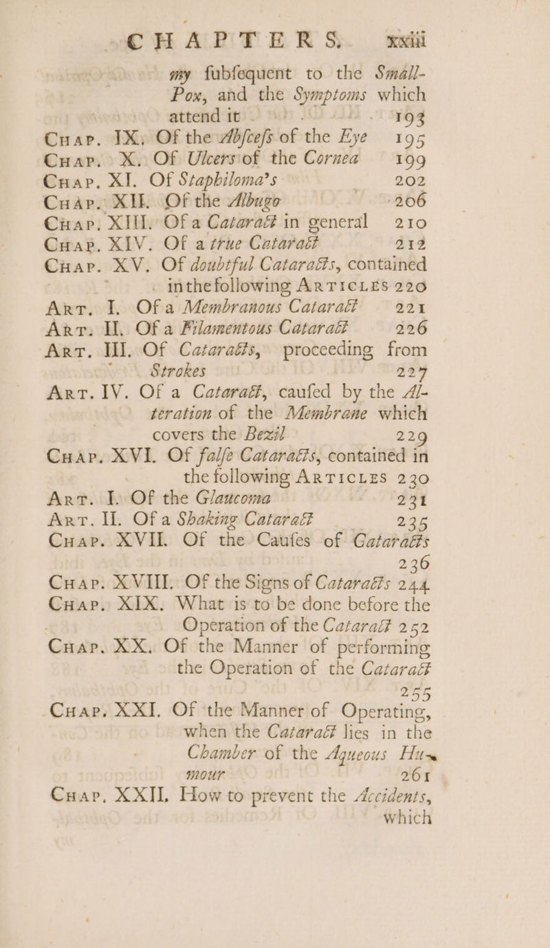 my fubfequent to the Smail- Pox, and the aap ions which attend it. 193 Cuap. IX. Of the Æ#ftefs of the Eye 195 Cuar. X. Of Uleersiof the Cornea 109 Cuap. XI. Of Stapbiloma’s RE Cuap. XIE Of the Mugo 206 Cap. XI. Of a Catara in general 210 Cap. XIV. Of arrue Cutéraës 212 Cuar. XV. Of doubtful Cataraés, contained . inthefollowing ARTICLES 220 ART. I. Of a Membranous Cataraff = 221 Arr. Il, Of a Filamentous Cataraët 226 Art. Il. Of Cataraés, proceeding to Strokes 25% ART. IV. Of a Cataraff, caufed by the //- tration of the Membrane which covers the Bezil 22 Cuap. XVI. Of falfe Cataraés, contained in the following ARTICLES 230 Art. J. Of the Glaucoma 231 ART. IL Of a Shaking Cataraf 235 Cuap. XVII. Of the Caufes of Gataraéts 236 Cuap. XVIII. Of the Signs of Cataraés 244 Cuap. XIX. What is to be done before the | Operation of the Cataral 252 Cuap. XX. Of the Manner of performing the Operation of the Catara# Cuap. XXI. Of the Manner of Opies. when the Cazaraé lies in the Chamber of the Aqueous His Hour 261 CHap, XXII, How to prevent the Accidents, which