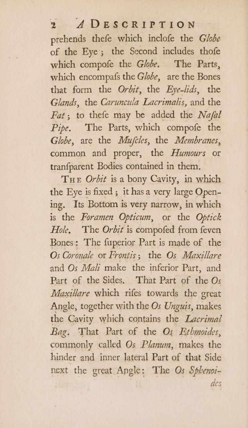 prehends thefe which inclofe the Globe of the Eye; the Second includes thofe which compofe the Globe. The Parts, which encompafs the Globe, are the Bones that form the Ordit, the Eye-lds, the Glands, the Caruncula Lacrimalis, and the Fat; to thefe may be added the Na/al Pipe. The Parts, which compofe the Globe, are the Mujcles, the Membranes, common and proper, the Humours or tranfparent Bodies contained in them. Tue Orbit is a bony Cavity, in which the Eye is fixed; it hasa very large Open- ing. Its Bottom is very narrow, in which is the Foramen Opticum, or the Optick Hole, The Orb;t is compofed from feven Bones: The fuperior Part is made of the Os Cor ua ot Frontis; the Os Maxillare and Os Mal make the inferior Part, and Part of the Sides. That Part of the Os Maxtllare which rifes towards the great Angle, together with the Os Unguis, makes the Cavity which contains the Lacrimal Bag. That Part of the Os Efbmordes, commonly called Os Planum, makes the hinder and inner lateral Part of that Side next the great Angle: The Os Sphenoz- | des